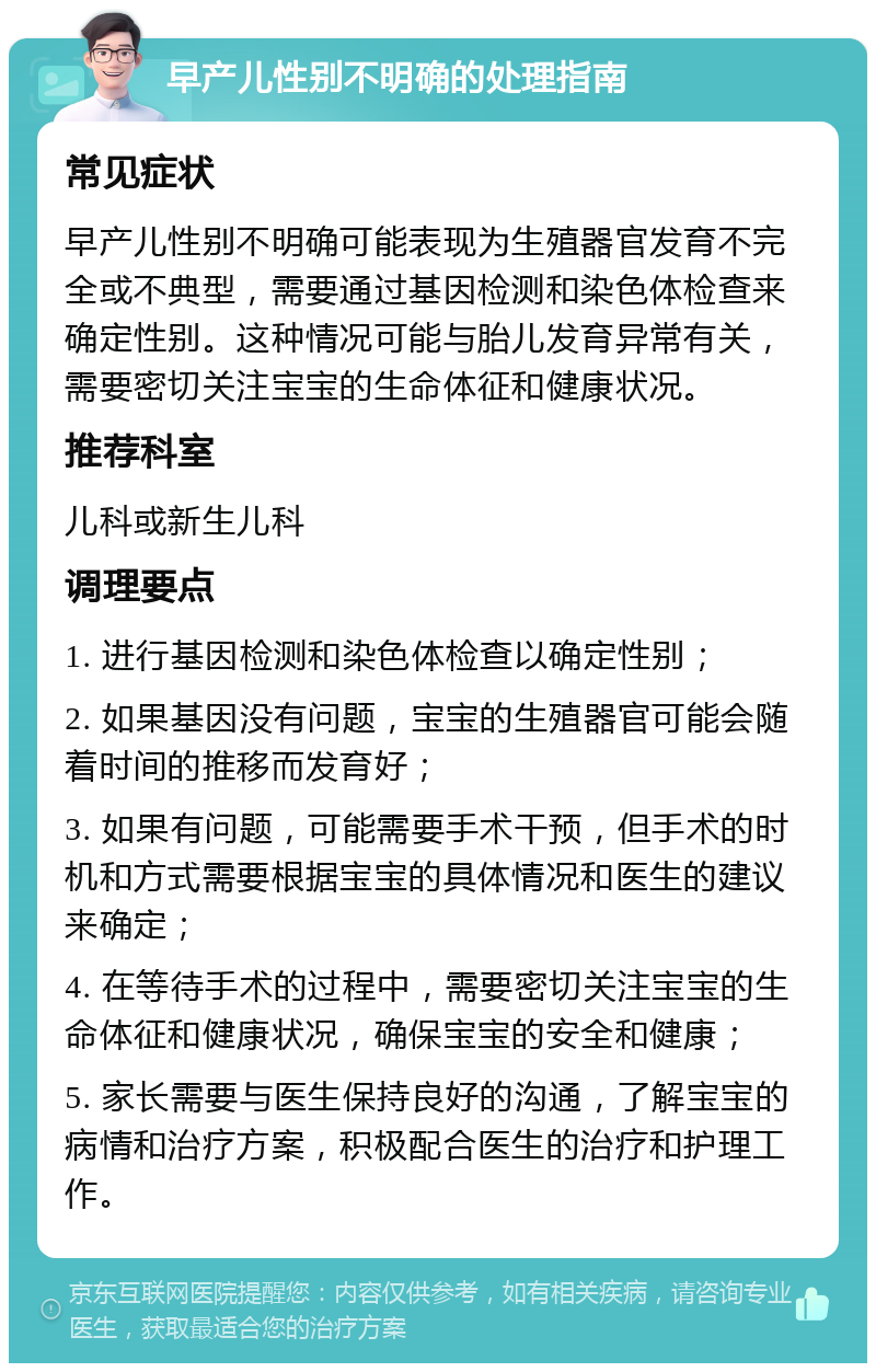 早产儿性别不明确的处理指南 常见症状 早产儿性别不明确可能表现为生殖器官发育不完全或不典型，需要通过基因检测和染色体检查来确定性别。这种情况可能与胎儿发育异常有关，需要密切关注宝宝的生命体征和健康状况。 推荐科室 儿科或新生儿科 调理要点 1. 进行基因检测和染色体检查以确定性别； 2. 如果基因没有问题，宝宝的生殖器官可能会随着时间的推移而发育好； 3. 如果有问题，可能需要手术干预，但手术的时机和方式需要根据宝宝的具体情况和医生的建议来确定； 4. 在等待手术的过程中，需要密切关注宝宝的生命体征和健康状况，确保宝宝的安全和健康； 5. 家长需要与医生保持良好的沟通，了解宝宝的病情和治疗方案，积极配合医生的治疗和护理工作。