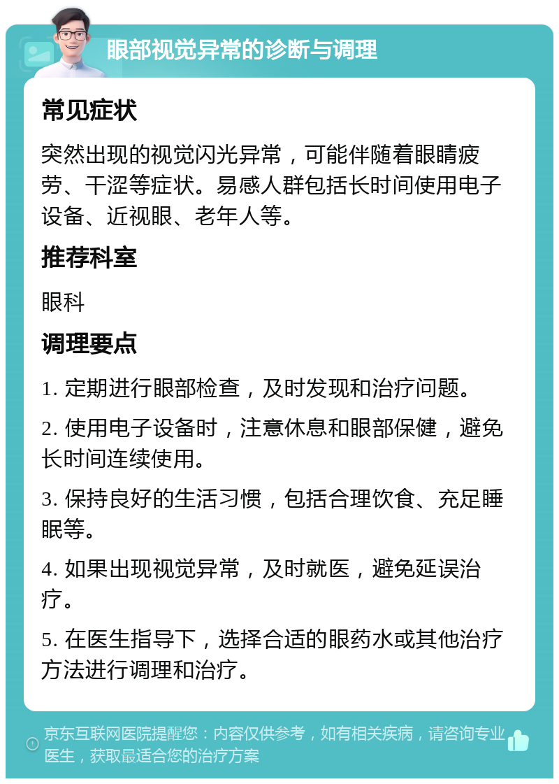 眼部视觉异常的诊断与调理 常见症状 突然出现的视觉闪光异常，可能伴随着眼睛疲劳、干涩等症状。易感人群包括长时间使用电子设备、近视眼、老年人等。 推荐科室 眼科 调理要点 1. 定期进行眼部检查，及时发现和治疗问题。 2. 使用电子设备时，注意休息和眼部保健，避免长时间连续使用。 3. 保持良好的生活习惯，包括合理饮食、充足睡眠等。 4. 如果出现视觉异常，及时就医，避免延误治疗。 5. 在医生指导下，选择合适的眼药水或其他治疗方法进行调理和治疗。