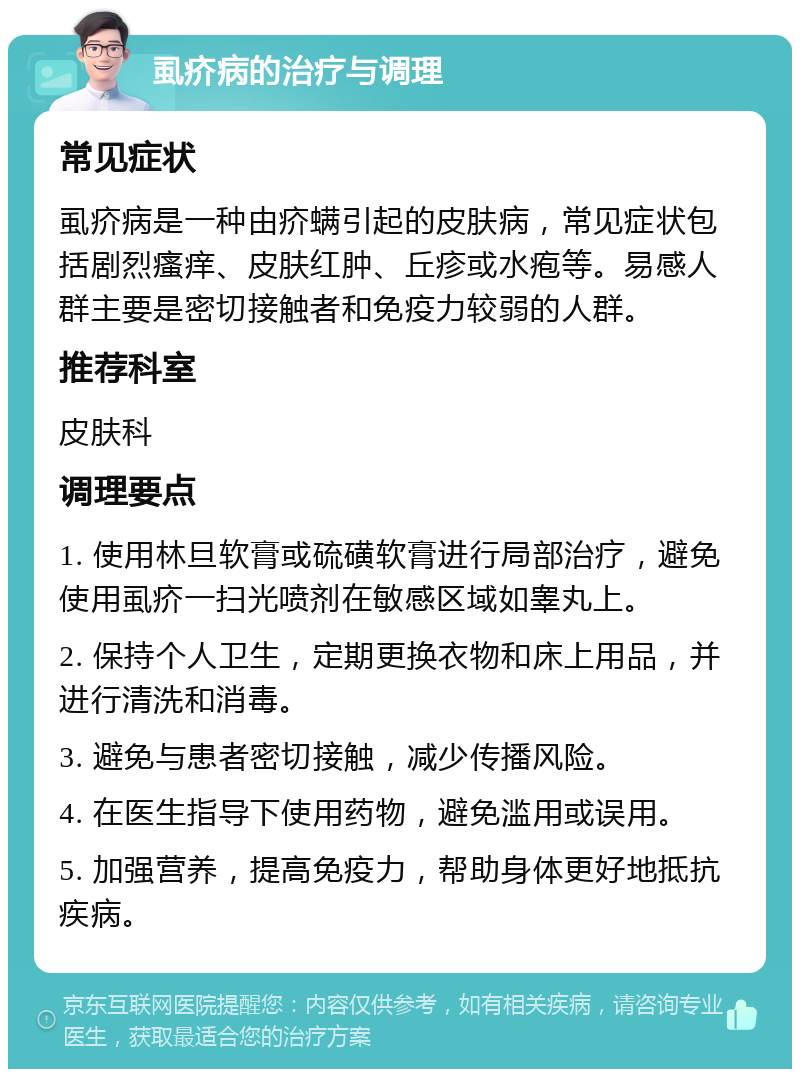 虱疥病的治疗与调理 常见症状 虱疥病是一种由疥螨引起的皮肤病，常见症状包括剧烈瘙痒、皮肤红肿、丘疹或水疱等。易感人群主要是密切接触者和免疫力较弱的人群。 推荐科室 皮肤科 调理要点 1. 使用林旦软膏或硫磺软膏进行局部治疗，避免使用虱疥一扫光喷剂在敏感区域如睾丸上。 2. 保持个人卫生，定期更换衣物和床上用品，并进行清洗和消毒。 3. 避免与患者密切接触，减少传播风险。 4. 在医生指导下使用药物，避免滥用或误用。 5. 加强营养，提高免疫力，帮助身体更好地抵抗疾病。