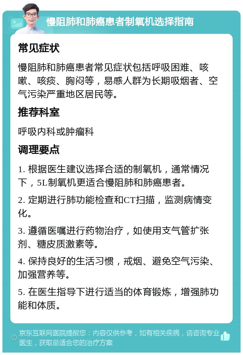 慢阻肺和肺癌患者制氧机选择指南 常见症状 慢阻肺和肺癌患者常见症状包括呼吸困难、咳嗽、咳痰、胸闷等，易感人群为长期吸烟者、空气污染严重地区居民等。 推荐科室 呼吸内科或肿瘤科 调理要点 1. 根据医生建议选择合适的制氧机，通常情况下，5L制氧机更适合慢阻肺和肺癌患者。 2. 定期进行肺功能检查和CT扫描，监测病情变化。 3. 遵循医嘱进行药物治疗，如使用支气管扩张剂、糖皮质激素等。 4. 保持良好的生活习惯，戒烟、避免空气污染、加强营养等。 5. 在医生指导下进行适当的体育锻炼，增强肺功能和体质。