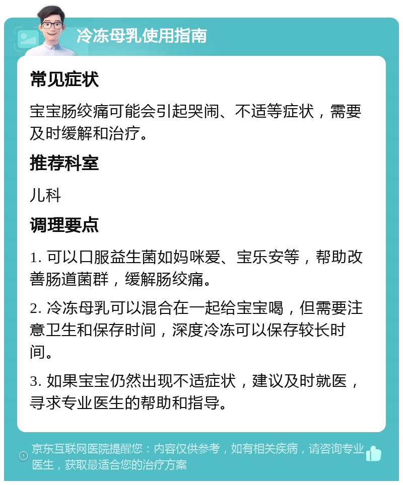 冷冻母乳使用指南 常见症状 宝宝肠绞痛可能会引起哭闹、不适等症状，需要及时缓解和治疗。 推荐科室 儿科 调理要点 1. 可以口服益生菌如妈咪爱、宝乐安等，帮助改善肠道菌群，缓解肠绞痛。 2. 冷冻母乳可以混合在一起给宝宝喝，但需要注意卫生和保存时间，深度冷冻可以保存较长时间。 3. 如果宝宝仍然出现不适症状，建议及时就医，寻求专业医生的帮助和指导。