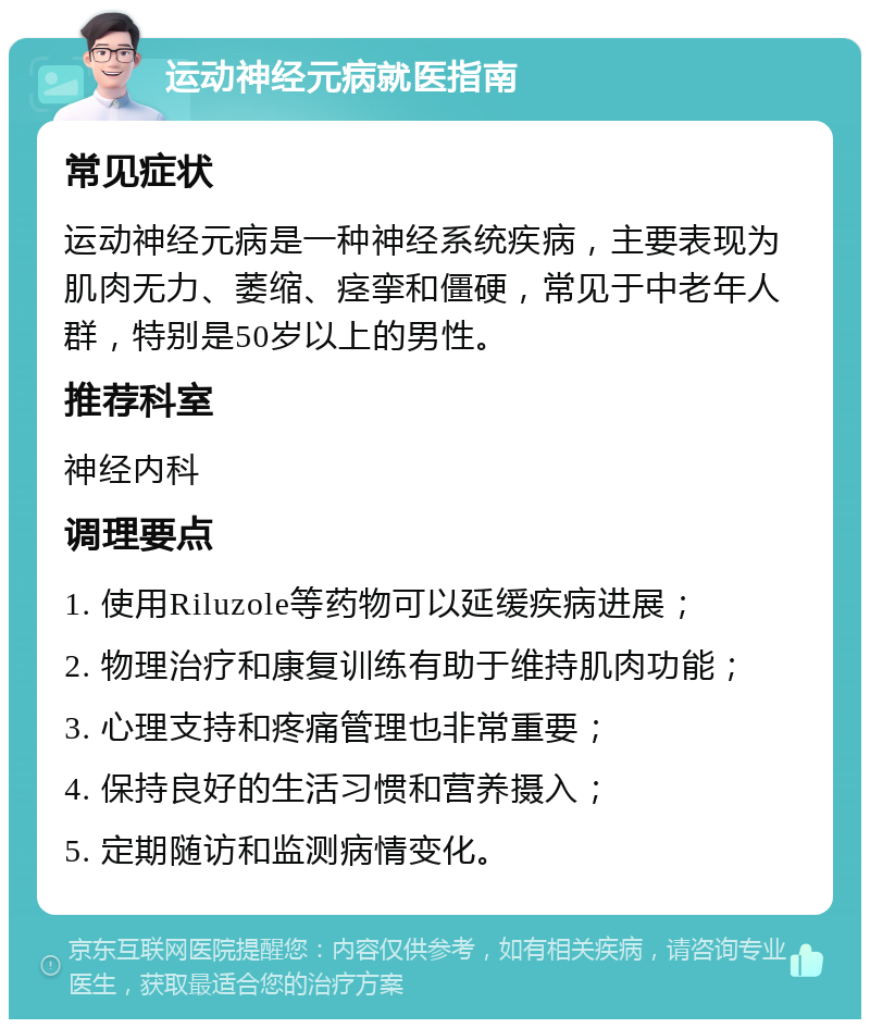 运动神经元病就医指南 常见症状 运动神经元病是一种神经系统疾病，主要表现为肌肉无力、萎缩、痉挛和僵硬，常见于中老年人群，特别是50岁以上的男性。 推荐科室 神经内科 调理要点 1. 使用Riluzole等药物可以延缓疾病进展； 2. 物理治疗和康复训练有助于维持肌肉功能； 3. 心理支持和疼痛管理也非常重要； 4. 保持良好的生活习惯和营养摄入； 5. 定期随访和监测病情变化。