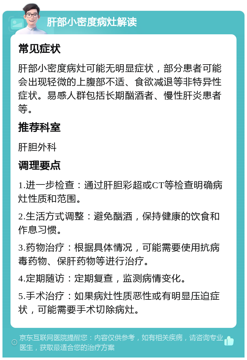 肝部小密度病灶解读 常见症状 肝部小密度病灶可能无明显症状，部分患者可能会出现轻微的上腹部不适、食欲减退等非特异性症状。易感人群包括长期酗酒者、慢性肝炎患者等。 推荐科室 肝胆外科 调理要点 1.进一步检查：通过肝胆彩超或CT等检查明确病灶性质和范围。 2.生活方式调整：避免酗酒，保持健康的饮食和作息习惯。 3.药物治疗：根据具体情况，可能需要使用抗病毒药物、保肝药物等进行治疗。 4.定期随访：定期复查，监测病情变化。 5.手术治疗：如果病灶性质恶性或有明显压迫症状，可能需要手术切除病灶。