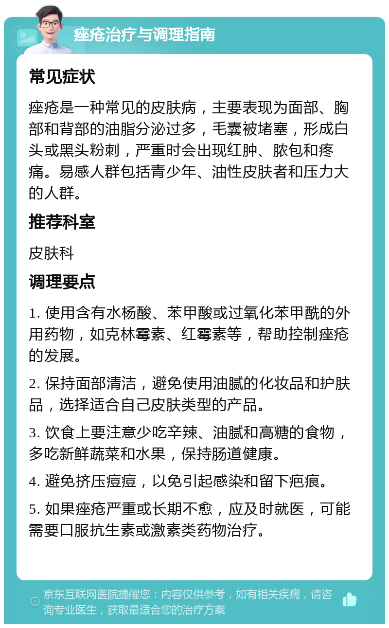 痤疮治疗与调理指南 常见症状 痤疮是一种常见的皮肤病，主要表现为面部、胸部和背部的油脂分泌过多，毛囊被堵塞，形成白头或黑头粉刺，严重时会出现红肿、脓包和疼痛。易感人群包括青少年、油性皮肤者和压力大的人群。 推荐科室 皮肤科 调理要点 1. 使用含有水杨酸、苯甲酸或过氧化苯甲酰的外用药物，如克林霉素、红霉素等，帮助控制痤疮的发展。 2. 保持面部清洁，避免使用油腻的化妆品和护肤品，选择适合自己皮肤类型的产品。 3. 饮食上要注意少吃辛辣、油腻和高糖的食物，多吃新鲜蔬菜和水果，保持肠道健康。 4. 避免挤压痘痘，以免引起感染和留下疤痕。 5. 如果痤疮严重或长期不愈，应及时就医，可能需要口服抗生素或激素类药物治疗。