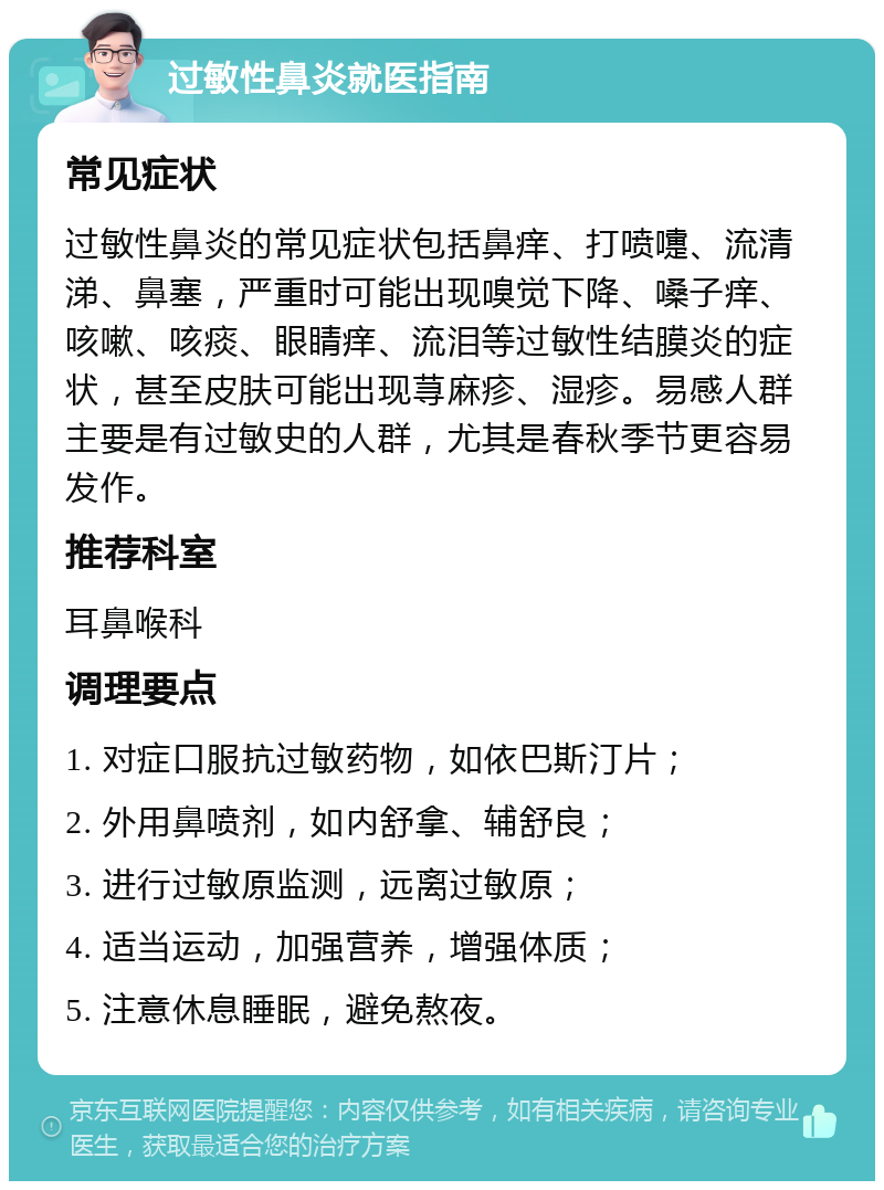 过敏性鼻炎就医指南 常见症状 过敏性鼻炎的常见症状包括鼻痒、打喷嚏、流清涕、鼻塞，严重时可能出现嗅觉下降、嗓子痒、咳嗽、咳痰、眼睛痒、流泪等过敏性结膜炎的症状，甚至皮肤可能出现荨麻疹、湿疹。易感人群主要是有过敏史的人群，尤其是春秋季节更容易发作。 推荐科室 耳鼻喉科 调理要点 1. 对症口服抗过敏药物，如依巴斯汀片； 2. 外用鼻喷剂，如内舒拿、辅舒良； 3. 进行过敏原监测，远离过敏原； 4. 适当运动，加强营养，增强体质； 5. 注意休息睡眠，避免熬夜。