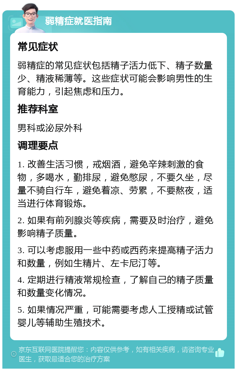 弱精症就医指南 常见症状 弱精症的常见症状包括精子活力低下、精子数量少、精液稀薄等。这些症状可能会影响男性的生育能力，引起焦虑和压力。 推荐科室 男科或泌尿外科 调理要点 1. 改善生活习惯，戒烟酒，避免辛辣刺激的食物，多喝水，勤排尿，避免憋尿，不要久坐，尽量不骑自行车，避免着凉、劳累，不要熬夜，适当进行体育锻炼。 2. 如果有前列腺炎等疾病，需要及时治疗，避免影响精子质量。 3. 可以考虑服用一些中药或西药来提高精子活力和数量，例如生精片、左卡尼汀等。 4. 定期进行精液常规检查，了解自己的精子质量和数量变化情况。 5. 如果情况严重，可能需要考虑人工授精或试管婴儿等辅助生殖技术。