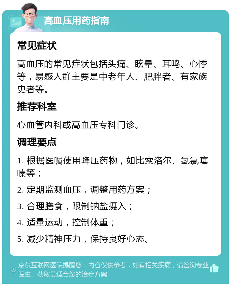 高血压用药指南 常见症状 高血压的常见症状包括头痛、眩晕、耳鸣、心悸等，易感人群主要是中老年人、肥胖者、有家族史者等。 推荐科室 心血管内科或高血压专科门诊。 调理要点 1. 根据医嘱使用降压药物，如比索洛尔、氢氯噻嗪等； 2. 定期监测血压，调整用药方案； 3. 合理膳食，限制钠盐摄入； 4. 适量运动，控制体重； 5. 减少精神压力，保持良好心态。