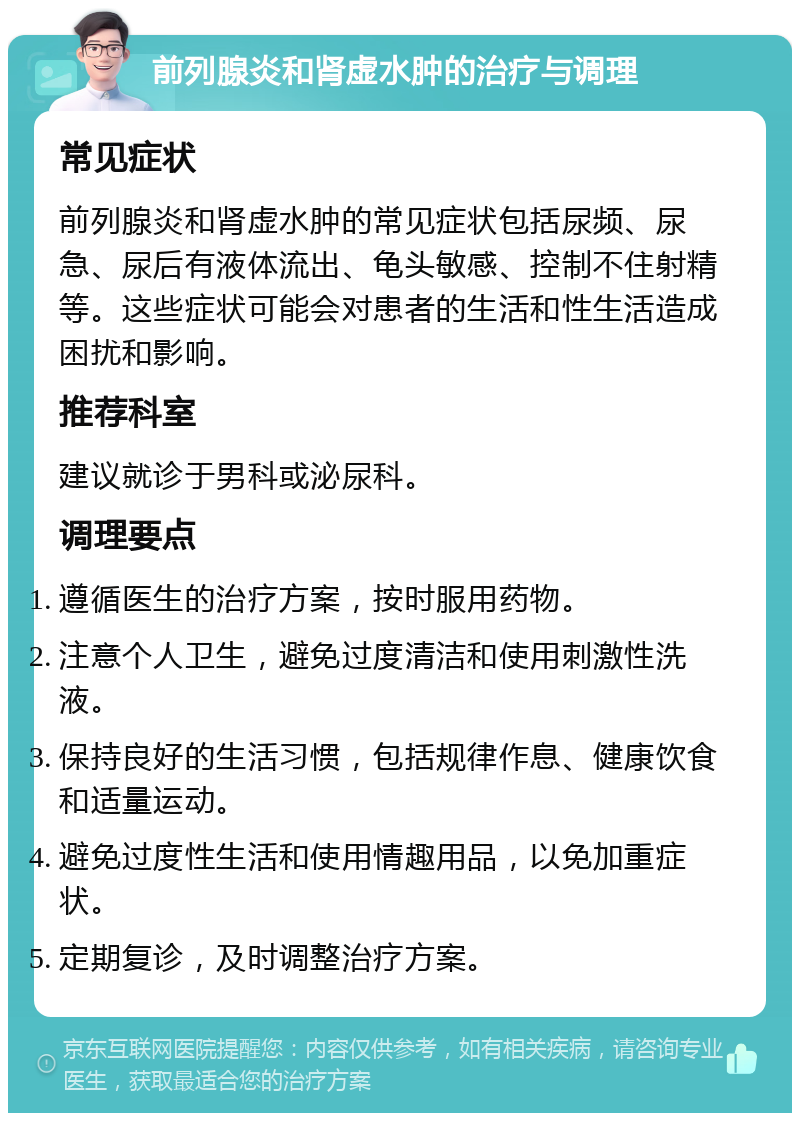 前列腺炎和肾虚水肿的治疗与调理 常见症状 前列腺炎和肾虚水肿的常见症状包括尿频、尿急、尿后有液体流出、龟头敏感、控制不住射精等。这些症状可能会对患者的生活和性生活造成困扰和影响。 推荐科室 建议就诊于男科或泌尿科。 调理要点 遵循医生的治疗方案，按时服用药物。 注意个人卫生，避免过度清洁和使用刺激性洗液。 保持良好的生活习惯，包括规律作息、健康饮食和适量运动。 避免过度性生活和使用情趣用品，以免加重症状。 定期复诊，及时调整治疗方案。