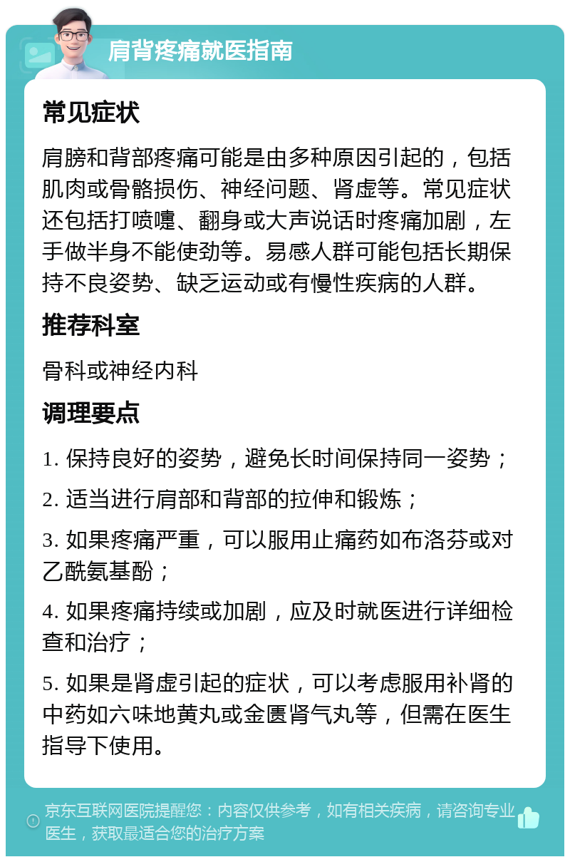 肩背疼痛就医指南 常见症状 肩膀和背部疼痛可能是由多种原因引起的，包括肌肉或骨骼损伤、神经问题、肾虚等。常见症状还包括打喷嚏、翻身或大声说话时疼痛加剧，左手做半身不能使劲等。易感人群可能包括长期保持不良姿势、缺乏运动或有慢性疾病的人群。 推荐科室 骨科或神经内科 调理要点 1. 保持良好的姿势，避免长时间保持同一姿势； 2. 适当进行肩部和背部的拉伸和锻炼； 3. 如果疼痛严重，可以服用止痛药如布洛芬或对乙酰氨基酚； 4. 如果疼痛持续或加剧，应及时就医进行详细检查和治疗； 5. 如果是肾虚引起的症状，可以考虑服用补肾的中药如六味地黄丸或金匮肾气丸等，但需在医生指导下使用。