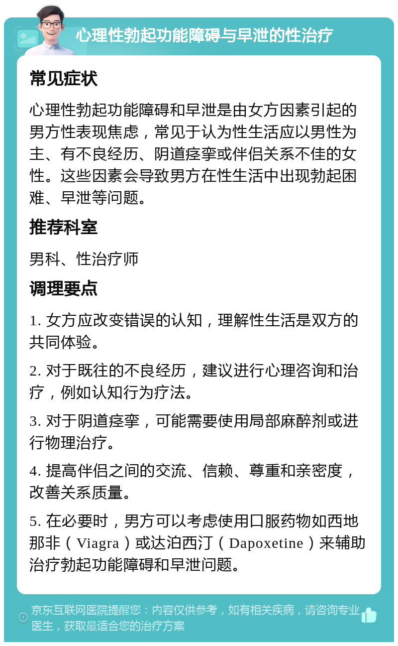 心理性勃起功能障碍与早泄的性治疗 常见症状 心理性勃起功能障碍和早泄是由女方因素引起的男方性表现焦虑，常见于认为性生活应以男性为主、有不良经历、阴道痉挛或伴侣关系不佳的女性。这些因素会导致男方在性生活中出现勃起困难、早泄等问题。 推荐科室 男科、性治疗师 调理要点 1. 女方应改变错误的认知，理解性生活是双方的共同体验。 2. 对于既往的不良经历，建议进行心理咨询和治疗，例如认知行为疗法。 3. 对于阴道痉挛，可能需要使用局部麻醉剂或进行物理治疗。 4. 提高伴侣之间的交流、信赖、尊重和亲密度，改善关系质量。 5. 在必要时，男方可以考虑使用口服药物如西地那非（Viagra）或达泊西汀（Dapoxetine）来辅助治疗勃起功能障碍和早泄问题。