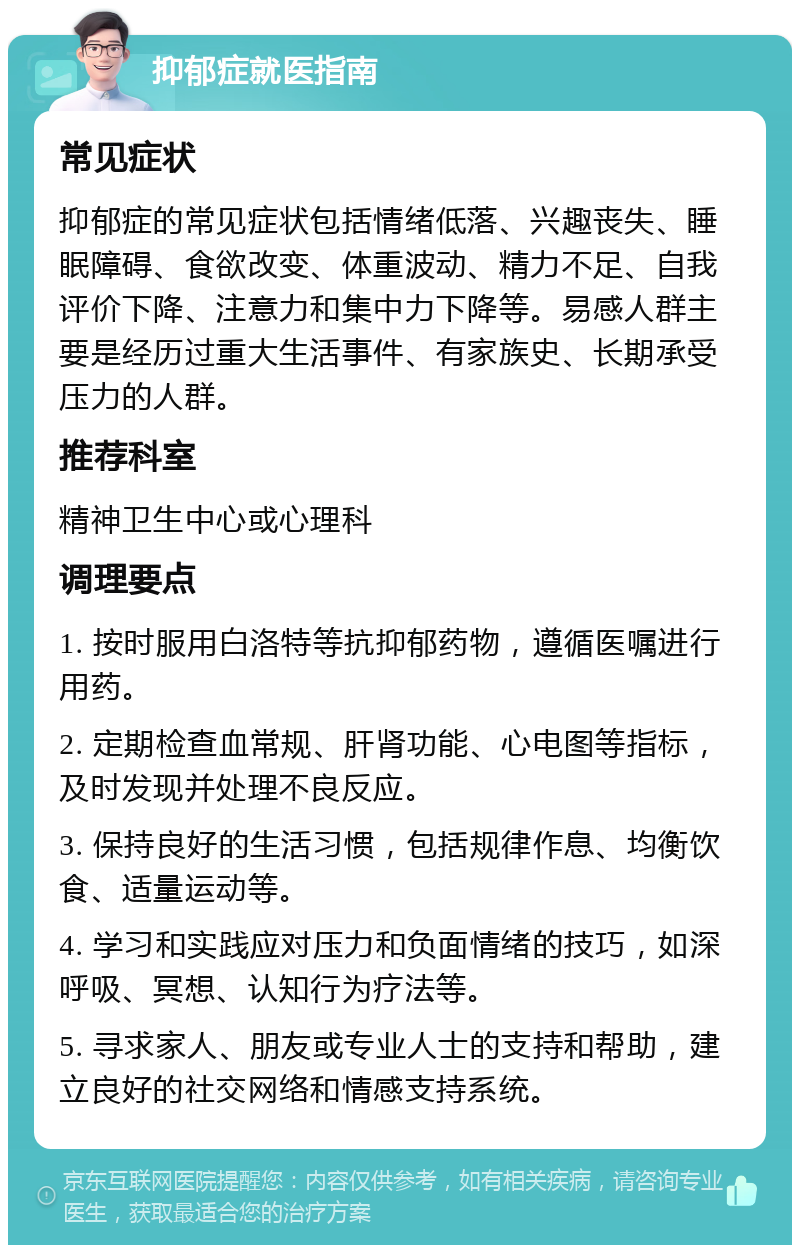 抑郁症就医指南 常见症状 抑郁症的常见症状包括情绪低落、兴趣丧失、睡眠障碍、食欲改变、体重波动、精力不足、自我评价下降、注意力和集中力下降等。易感人群主要是经历过重大生活事件、有家族史、长期承受压力的人群。 推荐科室 精神卫生中心或心理科 调理要点 1. 按时服用白洛特等抗抑郁药物，遵循医嘱进行用药。 2. 定期检查血常规、肝肾功能、心电图等指标，及时发现并处理不良反应。 3. 保持良好的生活习惯，包括规律作息、均衡饮食、适量运动等。 4. 学习和实践应对压力和负面情绪的技巧，如深呼吸、冥想、认知行为疗法等。 5. 寻求家人、朋友或专业人士的支持和帮助，建立良好的社交网络和情感支持系统。