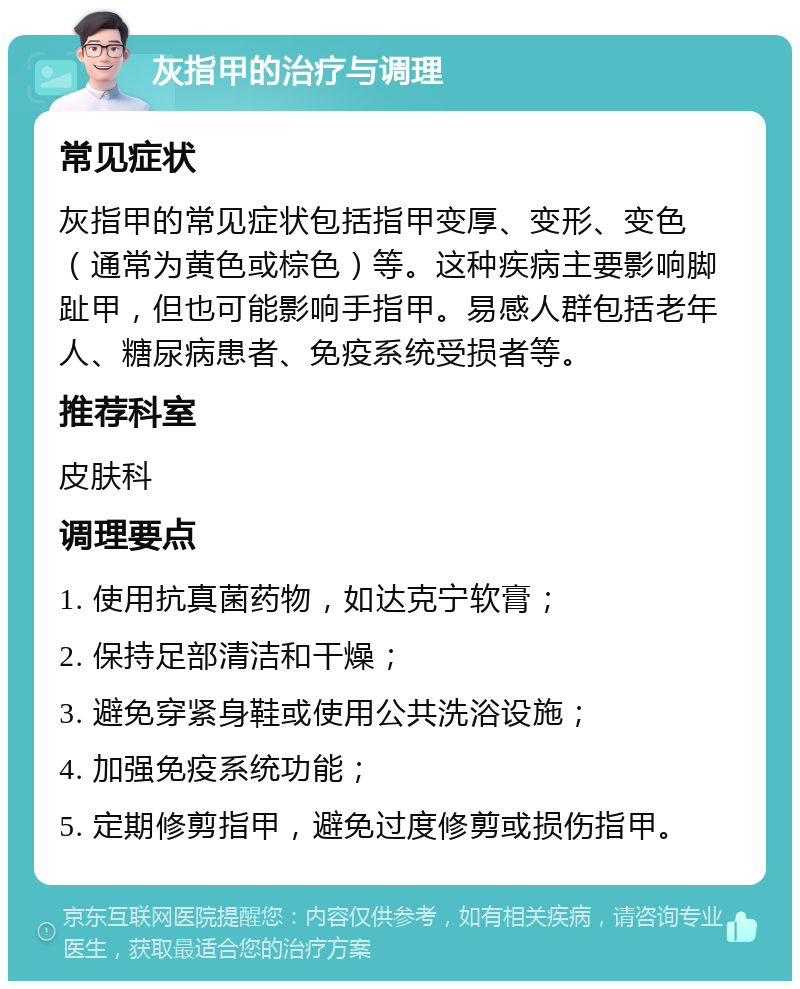 灰指甲的治疗与调理 常见症状 灰指甲的常见症状包括指甲变厚、变形、变色（通常为黄色或棕色）等。这种疾病主要影响脚趾甲，但也可能影响手指甲。易感人群包括老年人、糖尿病患者、免疫系统受损者等。 推荐科室 皮肤科 调理要点 1. 使用抗真菌药物，如达克宁软膏； 2. 保持足部清洁和干燥； 3. 避免穿紧身鞋或使用公共洗浴设施； 4. 加强免疫系统功能； 5. 定期修剪指甲，避免过度修剪或损伤指甲。