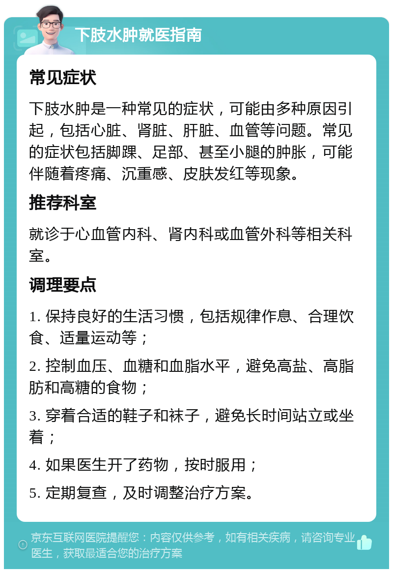 下肢水肿就医指南 常见症状 下肢水肿是一种常见的症状，可能由多种原因引起，包括心脏、肾脏、肝脏、血管等问题。常见的症状包括脚踝、足部、甚至小腿的肿胀，可能伴随着疼痛、沉重感、皮肤发红等现象。 推荐科室 就诊于心血管内科、肾内科或血管外科等相关科室。 调理要点 1. 保持良好的生活习惯，包括规律作息、合理饮食、适量运动等； 2. 控制血压、血糖和血脂水平，避免高盐、高脂肪和高糖的食物； 3. 穿着合适的鞋子和袜子，避免长时间站立或坐着； 4. 如果医生开了药物，按时服用； 5. 定期复查，及时调整治疗方案。