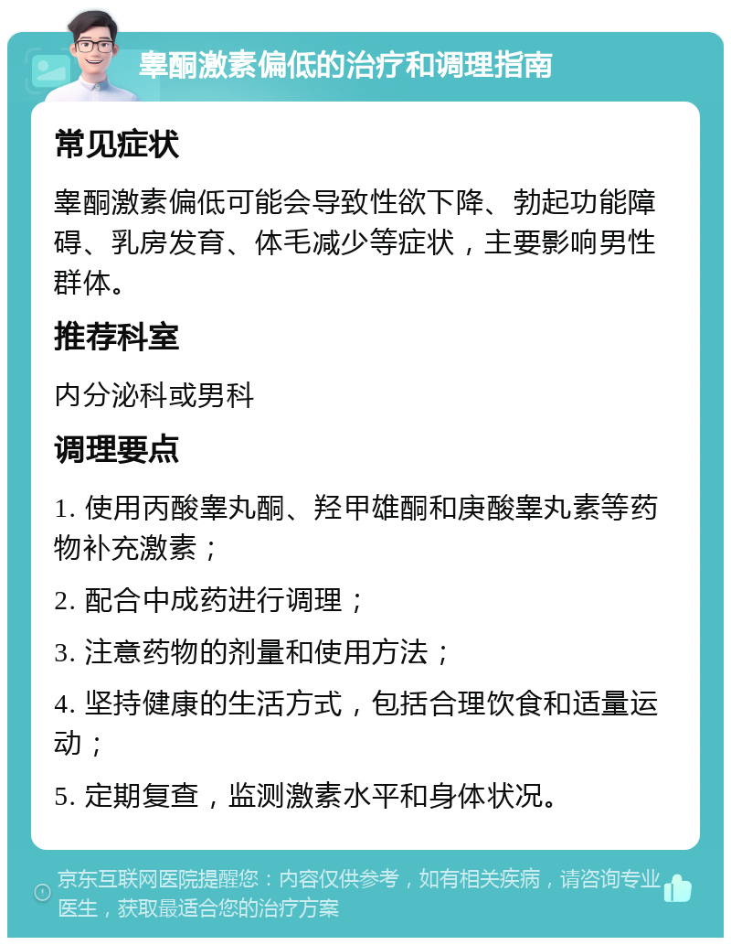 睾酮激素偏低的治疗和调理指南 常见症状 睾酮激素偏低可能会导致性欲下降、勃起功能障碍、乳房发育、体毛减少等症状，主要影响男性群体。 推荐科室 内分泌科或男科 调理要点 1. 使用丙酸睾丸酮、羟甲雄酮和庚酸睾丸素等药物补充激素； 2. 配合中成药进行调理； 3. 注意药物的剂量和使用方法； 4. 坚持健康的生活方式，包括合理饮食和适量运动； 5. 定期复查，监测激素水平和身体状况。