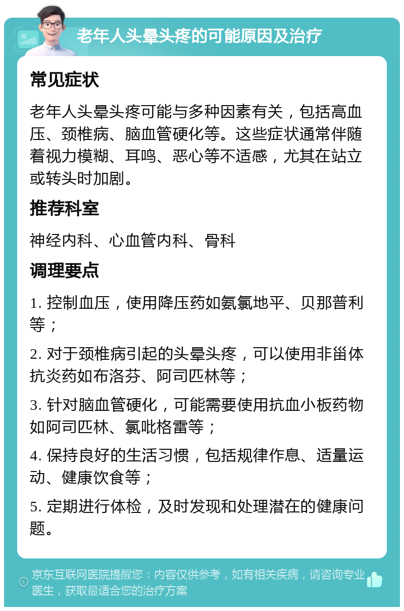 老年人头晕头疼的可能原因及治疗 常见症状 老年人头晕头疼可能与多种因素有关，包括高血压、颈椎病、脑血管硬化等。这些症状通常伴随着视力模糊、耳鸣、恶心等不适感，尤其在站立或转头时加剧。 推荐科室 神经内科、心血管内科、骨科 调理要点 1. 控制血压，使用降压药如氨氯地平、贝那普利等； 2. 对于颈椎病引起的头晕头疼，可以使用非甾体抗炎药如布洛芬、阿司匹林等； 3. 针对脑血管硬化，可能需要使用抗血小板药物如阿司匹林、氯吡格雷等； 4. 保持良好的生活习惯，包括规律作息、适量运动、健康饮食等； 5. 定期进行体检，及时发现和处理潜在的健康问题。