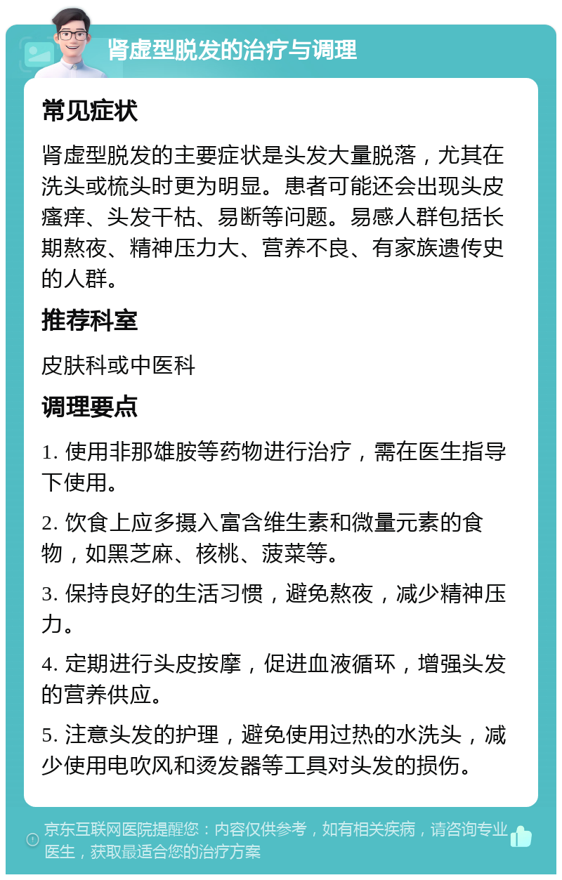 肾虚型脱发的治疗与调理 常见症状 肾虚型脱发的主要症状是头发大量脱落，尤其在洗头或梳头时更为明显。患者可能还会出现头皮瘙痒、头发干枯、易断等问题。易感人群包括长期熬夜、精神压力大、营养不良、有家族遗传史的人群。 推荐科室 皮肤科或中医科 调理要点 1. 使用非那雄胺等药物进行治疗，需在医生指导下使用。 2. 饮食上应多摄入富含维生素和微量元素的食物，如黑芝麻、核桃、菠菜等。 3. 保持良好的生活习惯，避免熬夜，减少精神压力。 4. 定期进行头皮按摩，促进血液循环，增强头发的营养供应。 5. 注意头发的护理，避免使用过热的水洗头，减少使用电吹风和烫发器等工具对头发的损伤。