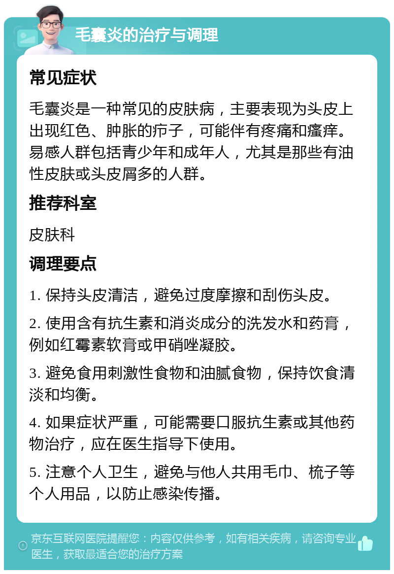 毛囊炎的治疗与调理 常见症状 毛囊炎是一种常见的皮肤病，主要表现为头皮上出现红色、肿胀的疖子，可能伴有疼痛和瘙痒。易感人群包括青少年和成年人，尤其是那些有油性皮肤或头皮屑多的人群。 推荐科室 皮肤科 调理要点 1. 保持头皮清洁，避免过度摩擦和刮伤头皮。 2. 使用含有抗生素和消炎成分的洗发水和药膏，例如红霉素软膏或甲硝唑凝胶。 3. 避免食用刺激性食物和油腻食物，保持饮食清淡和均衡。 4. 如果症状严重，可能需要口服抗生素或其他药物治疗，应在医生指导下使用。 5. 注意个人卫生，避免与他人共用毛巾、梳子等个人用品，以防止感染传播。