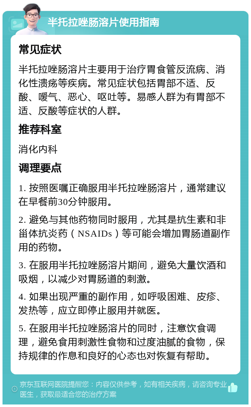 半托拉唑肠溶片使用指南 常见症状 半托拉唑肠溶片主要用于治疗胃食管反流病、消化性溃疡等疾病。常见症状包括胃部不适、反酸、嗳气、恶心、呕吐等。易感人群为有胃部不适、反酸等症状的人群。 推荐科室 消化内科 调理要点 1. 按照医嘱正确服用半托拉唑肠溶片，通常建议在早餐前30分钟服用。 2. 避免与其他药物同时服用，尤其是抗生素和非甾体抗炎药（NSAIDs）等可能会增加胃肠道副作用的药物。 3. 在服用半托拉唑肠溶片期间，避免大量饮酒和吸烟，以减少对胃肠道的刺激。 4. 如果出现严重的副作用，如呼吸困难、皮疹、发热等，应立即停止服用并就医。 5. 在服用半托拉唑肠溶片的同时，注意饮食调理，避免食用刺激性食物和过度油腻的食物，保持规律的作息和良好的心态也对恢复有帮助。