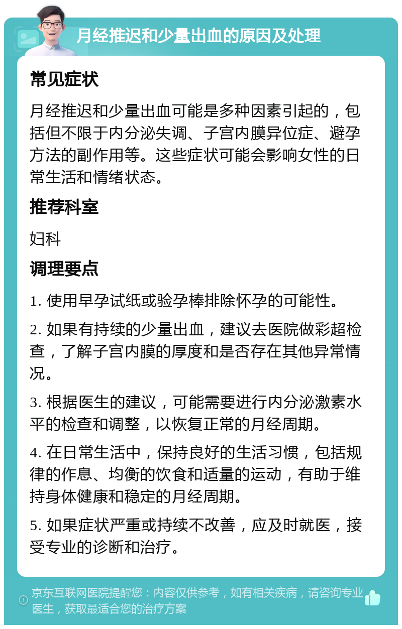 月经推迟和少量出血的原因及处理 常见症状 月经推迟和少量出血可能是多种因素引起的，包括但不限于内分泌失调、子宫内膜异位症、避孕方法的副作用等。这些症状可能会影响女性的日常生活和情绪状态。 推荐科室 妇科 调理要点 1. 使用早孕试纸或验孕棒排除怀孕的可能性。 2. 如果有持续的少量出血，建议去医院做彩超检查，了解子宫内膜的厚度和是否存在其他异常情况。 3. 根据医生的建议，可能需要进行内分泌激素水平的检查和调整，以恢复正常的月经周期。 4. 在日常生活中，保持良好的生活习惯，包括规律的作息、均衡的饮食和适量的运动，有助于维持身体健康和稳定的月经周期。 5. 如果症状严重或持续不改善，应及时就医，接受专业的诊断和治疗。