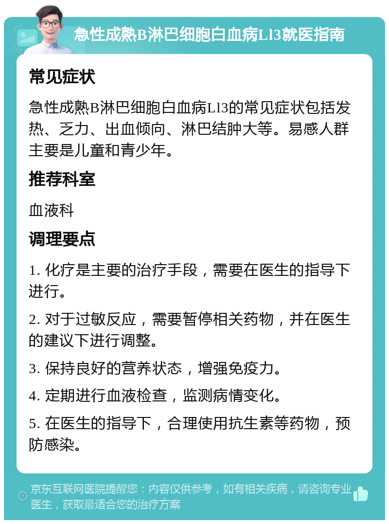 急性成熟B淋巴细胞白血病Ll3就医指南 常见症状 急性成熟B淋巴细胞白血病Ll3的常见症状包括发热、乏力、出血倾向、淋巴结肿大等。易感人群主要是儿童和青少年。 推荐科室 血液科 调理要点 1. 化疗是主要的治疗手段，需要在医生的指导下进行。 2. 对于过敏反应，需要暂停相关药物，并在医生的建议下进行调整。 3. 保持良好的营养状态，增强免疫力。 4. 定期进行血液检查，监测病情变化。 5. 在医生的指导下，合理使用抗生素等药物，预防感染。