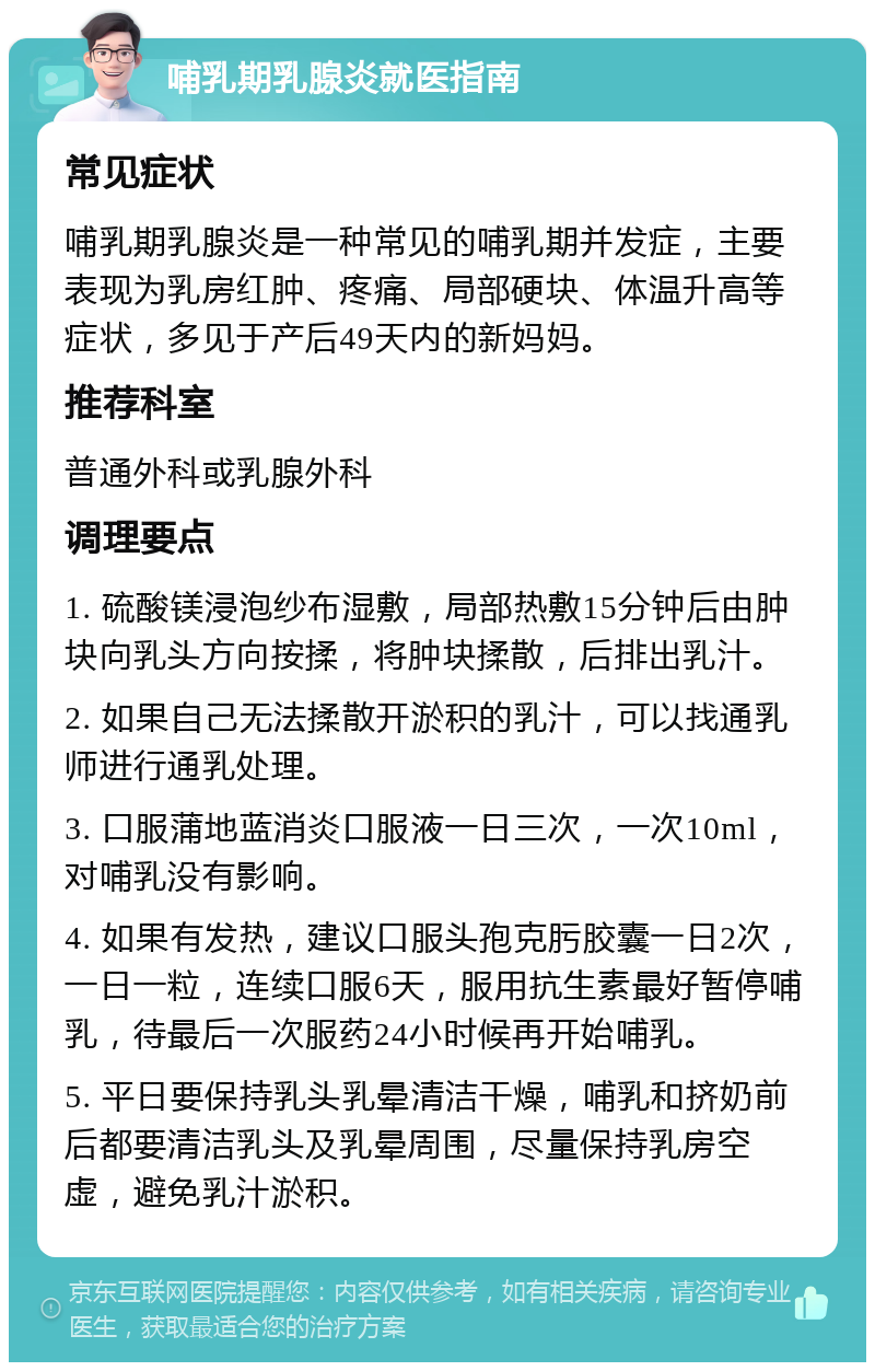 哺乳期乳腺炎就医指南 常见症状 哺乳期乳腺炎是一种常见的哺乳期并发症，主要表现为乳房红肿、疼痛、局部硬块、体温升高等症状，多见于产后49天内的新妈妈。 推荐科室 普通外科或乳腺外科 调理要点 1. 硫酸镁浸泡纱布湿敷，局部热敷15分钟后由肿块向乳头方向按揉，将肿块揉散，后排出乳汁。 2. 如果自己无法揉散开淤积的乳汁，可以找通乳师进行通乳处理。 3. 口服蒲地蓝消炎口服液一日三次，一次10ml，对哺乳没有影响。 4. 如果有发热，建议口服头孢克肟胶囊一日2次，一日一粒，连续口服6天，服用抗生素最好暂停哺乳，待最后一次服药24小时候再开始哺乳。 5. 平日要保持乳头乳晕清洁干燥，哺乳和挤奶前后都要清洁乳头及乳晕周围，尽量保持乳房空虚，避免乳汁淤积。