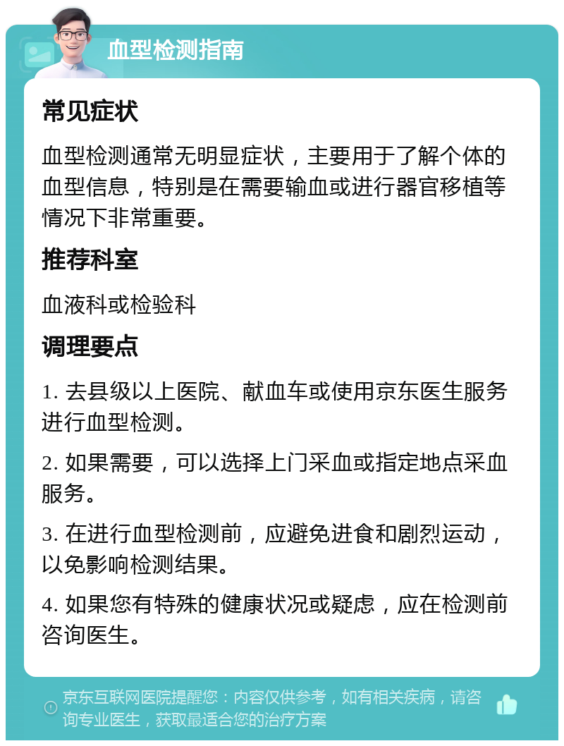 血型检测指南 常见症状 血型检测通常无明显症状，主要用于了解个体的血型信息，特别是在需要输血或进行器官移植等情况下非常重要。 推荐科室 血液科或检验科 调理要点 1. 去县级以上医院、献血车或使用京东医生服务进行血型检测。 2. 如果需要，可以选择上门采血或指定地点采血服务。 3. 在进行血型检测前，应避免进食和剧烈运动，以免影响检测结果。 4. 如果您有特殊的健康状况或疑虑，应在检测前咨询医生。