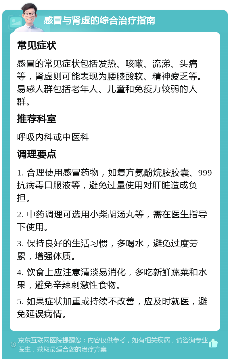 感冒与肾虚的综合治疗指南 常见症状 感冒的常见症状包括发热、咳嗽、流涕、头痛等，肾虚则可能表现为腰膝酸软、精神疲乏等。易感人群包括老年人、儿童和免疫力较弱的人群。 推荐科室 呼吸内科或中医科 调理要点 1. 合理使用感冒药物，如复方氨酚烷胺胶囊、999抗病毒口服液等，避免过量使用对肝脏造成负担。 2. 中药调理可选用小柴胡汤丸等，需在医生指导下使用。 3. 保持良好的生活习惯，多喝水，避免过度劳累，增强体质。 4. 饮食上应注意清淡易消化，多吃新鲜蔬菜和水果，避免辛辣刺激性食物。 5. 如果症状加重或持续不改善，应及时就医，避免延误病情。