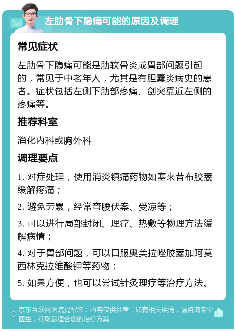 左肋骨下隐痛可能的原因及调理 常见症状 左肋骨下隐痛可能是肋软骨炎或胃部问题引起的，常见于中老年人，尤其是有胆囊炎病史的患者。症状包括左侧下肋部疼痛、剑突靠近左侧的疼痛等。 推荐科室 消化内科或胸外科 调理要点 1. 对症处理，使用消炎镇痛药物如塞来昔布胶囊缓解疼痛； 2. 避免劳累，经常弯腰伏案、受凉等； 3. 可以进行局部封闭、理疗、热敷等物理方法缓解病情； 4. 对于胃部问题，可以口服奥美拉唑胶囊加阿莫西林克拉维酸钾等药物； 5. 如果方便，也可以尝试针灸理疗等治疗方法。