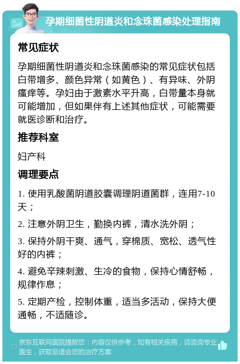 孕期细菌性阴道炎和念珠菌感染处理指南 常见症状 孕期细菌性阴道炎和念珠菌感染的常见症状包括白带增多、颜色异常（如黄色）、有异味、外阴瘙痒等。孕妇由于激素水平升高，白带量本身就可能增加，但如果伴有上述其他症状，可能需要就医诊断和治疗。 推荐科室 妇产科 调理要点 1. 使用乳酸菌阴道胶囊调理阴道菌群，连用7-10天； 2. 注意外阴卫生，勤换内裤，清水洗外阴； 3. 保持外阴干爽、通气，穿棉质、宽松、透气性好的内裤； 4. 避免辛辣刺激、生冷的食物，保持心情舒畅，规律作息； 5. 定期产检，控制体重，适当多活动，保持大便通畅，不适随诊。