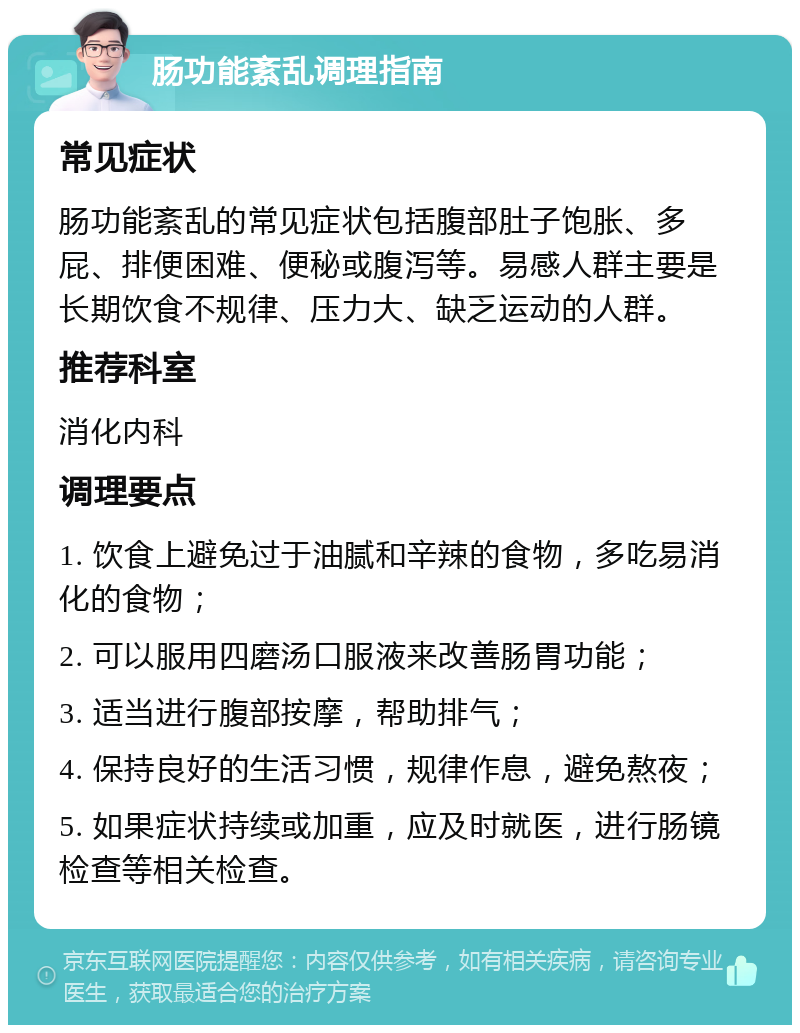 肠功能紊乱调理指南 常见症状 肠功能紊乱的常见症状包括腹部肚子饱胀、多屁、排便困难、便秘或腹泻等。易感人群主要是长期饮食不规律、压力大、缺乏运动的人群。 推荐科室 消化内科 调理要点 1. 饮食上避免过于油腻和辛辣的食物，多吃易消化的食物； 2. 可以服用四磨汤口服液来改善肠胃功能； 3. 适当进行腹部按摩，帮助排气； 4. 保持良好的生活习惯，规律作息，避免熬夜； 5. 如果症状持续或加重，应及时就医，进行肠镜检查等相关检查。