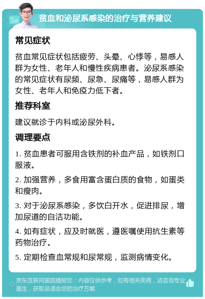 贫血和泌尿系感染的治疗与营养建议 常见症状 贫血常见症状包括疲劳、头晕、心悸等，易感人群为女性、老年人和慢性疾病患者。泌尿系感染的常见症状有尿频、尿急、尿痛等，易感人群为女性、老年人和免疫力低下者。 推荐科室 建议就诊于内科或泌尿外科。 调理要点 1. 贫血患者可服用含铁剂的补血产品，如铁剂口服液。 2. 加强营养，多食用富含蛋白质的食物，如蛋类和瘦肉。 3. 对于泌尿系感染，多饮白开水，促进排尿，增加尿道的自洁功能。 4. 如有症状，应及时就医，遵医嘱使用抗生素等药物治疗。 5. 定期检查血常规和尿常规，监测病情变化。