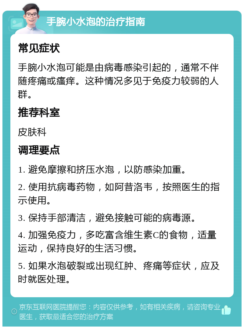 手腕小水泡的治疗指南 常见症状 手腕小水泡可能是由病毒感染引起的，通常不伴随疼痛或瘙痒。这种情况多见于免疫力较弱的人群。 推荐科室 皮肤科 调理要点 1. 避免摩擦和挤压水泡，以防感染加重。 2. 使用抗病毒药物，如阿昔洛韦，按照医生的指示使用。 3. 保持手部清洁，避免接触可能的病毒源。 4. 加强免疫力，多吃富含维生素C的食物，适量运动，保持良好的生活习惯。 5. 如果水泡破裂或出现红肿、疼痛等症状，应及时就医处理。