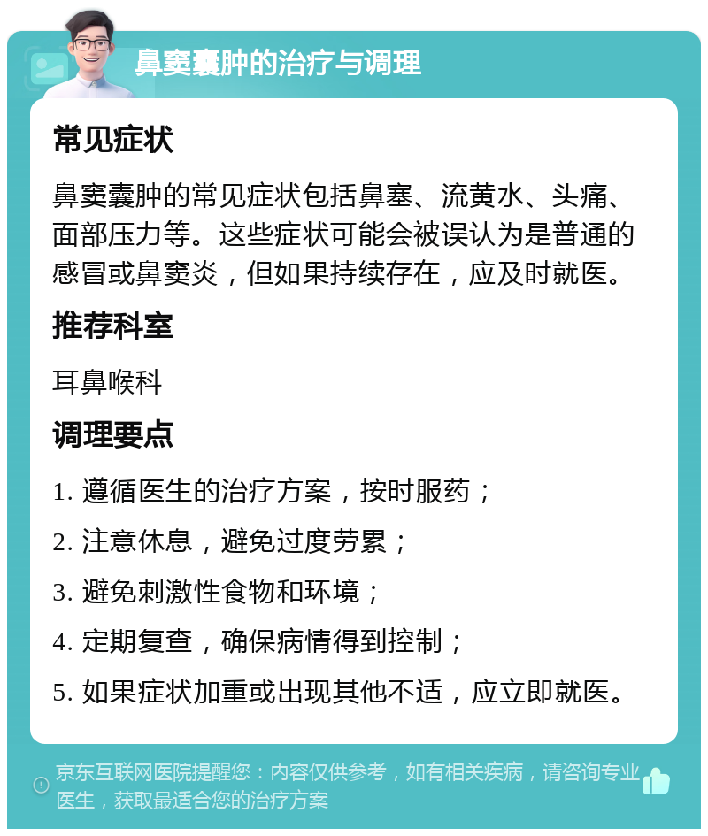 鼻窦囊肿的治疗与调理 常见症状 鼻窦囊肿的常见症状包括鼻塞、流黄水、头痛、面部压力等。这些症状可能会被误认为是普通的感冒或鼻窦炎，但如果持续存在，应及时就医。 推荐科室 耳鼻喉科 调理要点 1. 遵循医生的治疗方案，按时服药； 2. 注意休息，避免过度劳累； 3. 避免刺激性食物和环境； 4. 定期复查，确保病情得到控制； 5. 如果症状加重或出现其他不适，应立即就医。