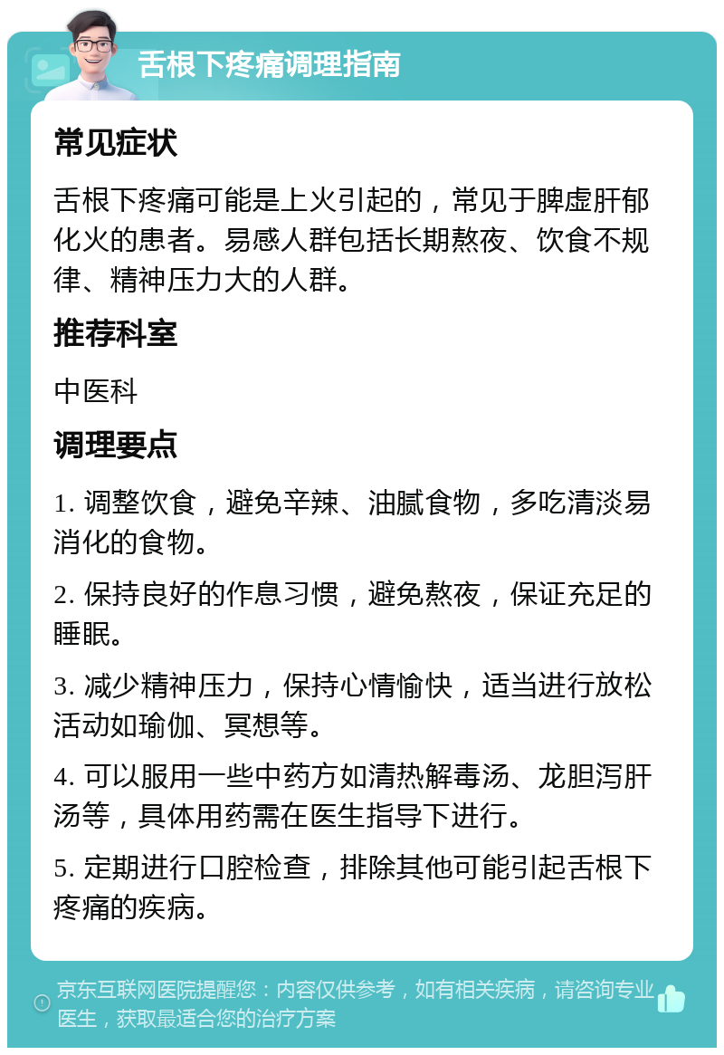 舌根下疼痛调理指南 常见症状 舌根下疼痛可能是上火引起的，常见于脾虚肝郁化火的患者。易感人群包括长期熬夜、饮食不规律、精神压力大的人群。 推荐科室 中医科 调理要点 1. 调整饮食，避免辛辣、油腻食物，多吃清淡易消化的食物。 2. 保持良好的作息习惯，避免熬夜，保证充足的睡眠。 3. 减少精神压力，保持心情愉快，适当进行放松活动如瑜伽、冥想等。 4. 可以服用一些中药方如清热解毒汤、龙胆泻肝汤等，具体用药需在医生指导下进行。 5. 定期进行口腔检查，排除其他可能引起舌根下疼痛的疾病。