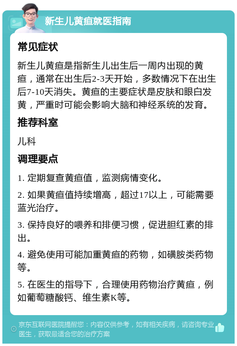 新生儿黄疸就医指南 常见症状 新生儿黄疸是指新生儿出生后一周内出现的黄疸，通常在出生后2-3天开始，多数情况下在出生后7-10天消失。黄疸的主要症状是皮肤和眼白发黄，严重时可能会影响大脑和神经系统的发育。 推荐科室 儿科 调理要点 1. 定期复查黄疸值，监测病情变化。 2. 如果黄疸值持续增高，超过17以上，可能需要蓝光治疗。 3. 保持良好的喂养和排便习惯，促进胆红素的排出。 4. 避免使用可能加重黄疸的药物，如磺胺类药物等。 5. 在医生的指导下，合理使用药物治疗黄疸，例如葡萄糖酸钙、维生素K等。