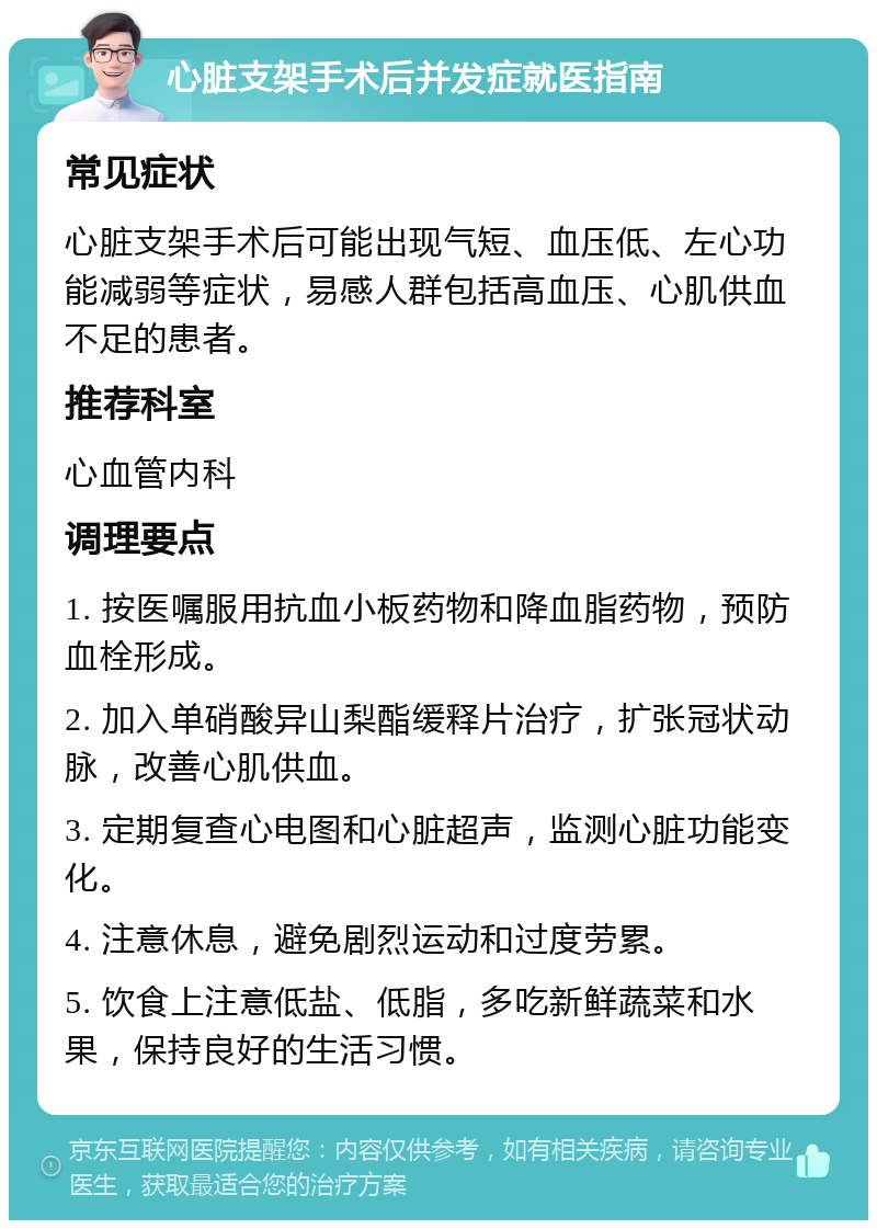 心脏支架手术后并发症就医指南 常见症状 心脏支架手术后可能出现气短、血压低、左心功能减弱等症状，易感人群包括高血压、心肌供血不足的患者。 推荐科室 心血管内科 调理要点 1. 按医嘱服用抗血小板药物和降血脂药物，预防血栓形成。 2. 加入单硝酸异山梨酯缓释片治疗，扩张冠状动脉，改善心肌供血。 3. 定期复查心电图和心脏超声，监测心脏功能变化。 4. 注意休息，避免剧烈运动和过度劳累。 5. 饮食上注意低盐、低脂，多吃新鲜蔬菜和水果，保持良好的生活习惯。