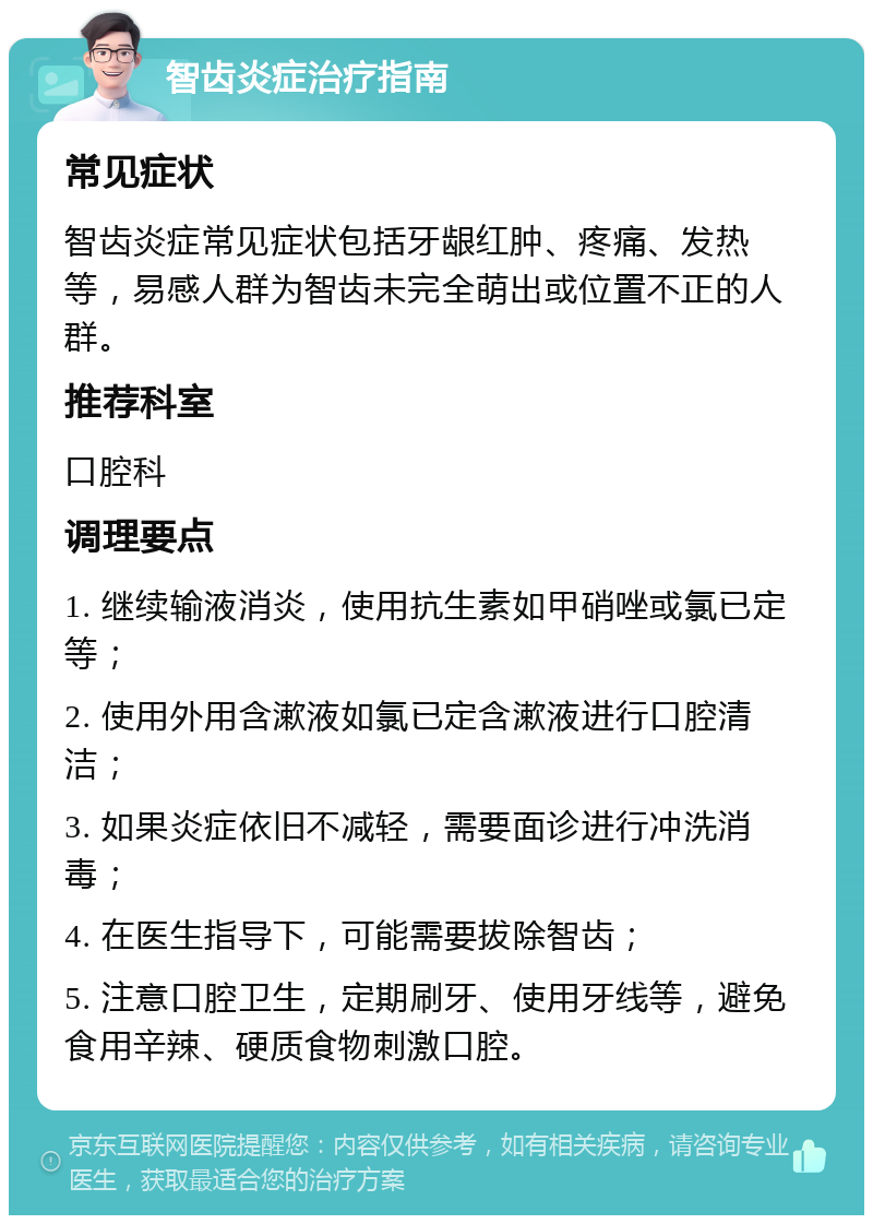 智齿炎症治疗指南 常见症状 智齿炎症常见症状包括牙龈红肿、疼痛、发热等，易感人群为智齿未完全萌出或位置不正的人群。 推荐科室 口腔科 调理要点 1. 继续输液消炎，使用抗生素如甲硝唑或氯已定等； 2. 使用外用含漱液如氯已定含漱液进行口腔清洁； 3. 如果炎症依旧不减轻，需要面诊进行冲洗消毒； 4. 在医生指导下，可能需要拔除智齿； 5. 注意口腔卫生，定期刷牙、使用牙线等，避免食用辛辣、硬质食物刺激口腔。