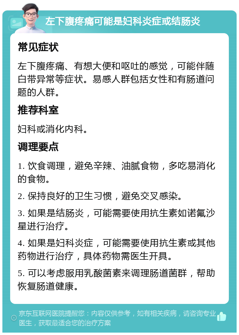 左下腹疼痛可能是妇科炎症或结肠炎 常见症状 左下腹疼痛、有想大便和呕吐的感觉，可能伴随白带异常等症状。易感人群包括女性和有肠道问题的人群。 推荐科室 妇科或消化内科。 调理要点 1. 饮食调理，避免辛辣、油腻食物，多吃易消化的食物。 2. 保持良好的卫生习惯，避免交叉感染。 3. 如果是结肠炎，可能需要使用抗生素如诺氟沙星进行治疗。 4. 如果是妇科炎症，可能需要使用抗生素或其他药物进行治疗，具体药物需医生开具。 5. 可以考虑服用乳酸菌素来调理肠道菌群，帮助恢复肠道健康。