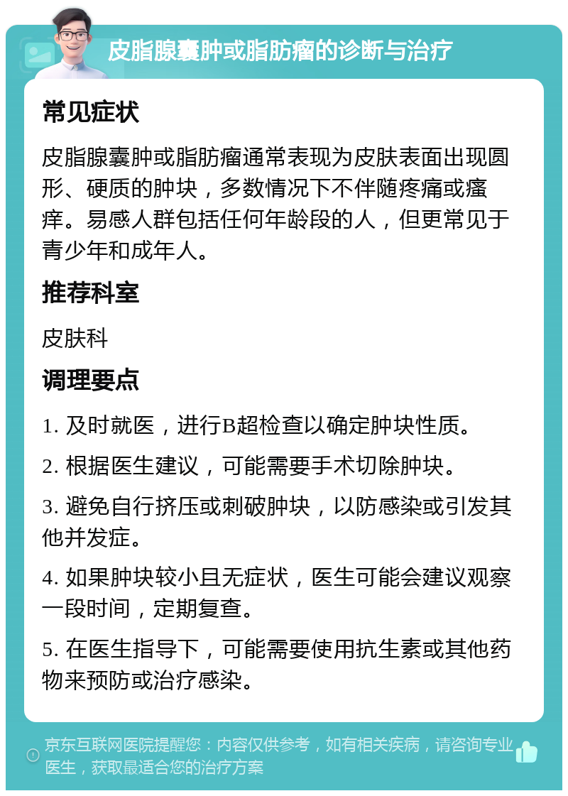 皮脂腺囊肿或脂肪瘤的诊断与治疗 常见症状 皮脂腺囊肿或脂肪瘤通常表现为皮肤表面出现圆形、硬质的肿块，多数情况下不伴随疼痛或瘙痒。易感人群包括任何年龄段的人，但更常见于青少年和成年人。 推荐科室 皮肤科 调理要点 1. 及时就医，进行B超检查以确定肿块性质。 2. 根据医生建议，可能需要手术切除肿块。 3. 避免自行挤压或刺破肿块，以防感染或引发其他并发症。 4. 如果肿块较小且无症状，医生可能会建议观察一段时间，定期复查。 5. 在医生指导下，可能需要使用抗生素或其他药物来预防或治疗感染。