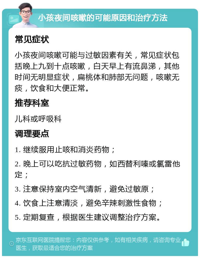 小孩夜间咳嗽的可能原因和治疗方法 常见症状 小孩夜间咳嗽可能与过敏因素有关，常见症状包括晚上九到十点咳嗽，白天早上有流鼻涕，其他时间无明显症状，扁桃体和肺部无问题，咳嗽无痰，饮食和大便正常。 推荐科室 儿科或呼吸科 调理要点 1. 继续服用止咳和消炎药物； 2. 晚上可以吃抗过敏药物，如西替利嗪或氯雷他定； 3. 注意保持室内空气清新，避免过敏原； 4. 饮食上注意清淡，避免辛辣刺激性食物； 5. 定期复查，根据医生建议调整治疗方案。