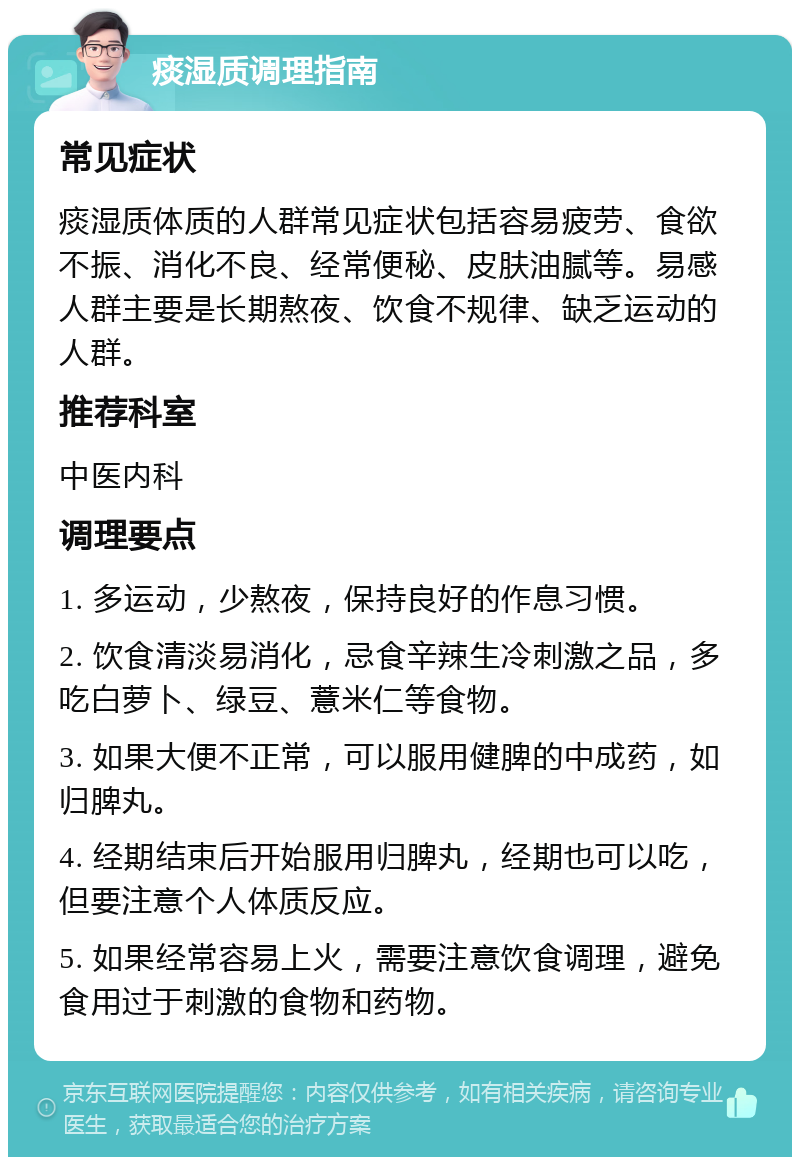 痰湿质调理指南 常见症状 痰湿质体质的人群常见症状包括容易疲劳、食欲不振、消化不良、经常便秘、皮肤油腻等。易感人群主要是长期熬夜、饮食不规律、缺乏运动的人群。 推荐科室 中医内科 调理要点 1. 多运动，少熬夜，保持良好的作息习惯。 2. 饮食清淡易消化，忌食辛辣生冷刺激之品，多吃白萝卜、绿豆、薏米仁等食物。 3. 如果大便不正常，可以服用健脾的中成药，如归脾丸。 4. 经期结束后开始服用归脾丸，经期也可以吃，但要注意个人体质反应。 5. 如果经常容易上火，需要注意饮食调理，避免食用过于刺激的食物和药物。