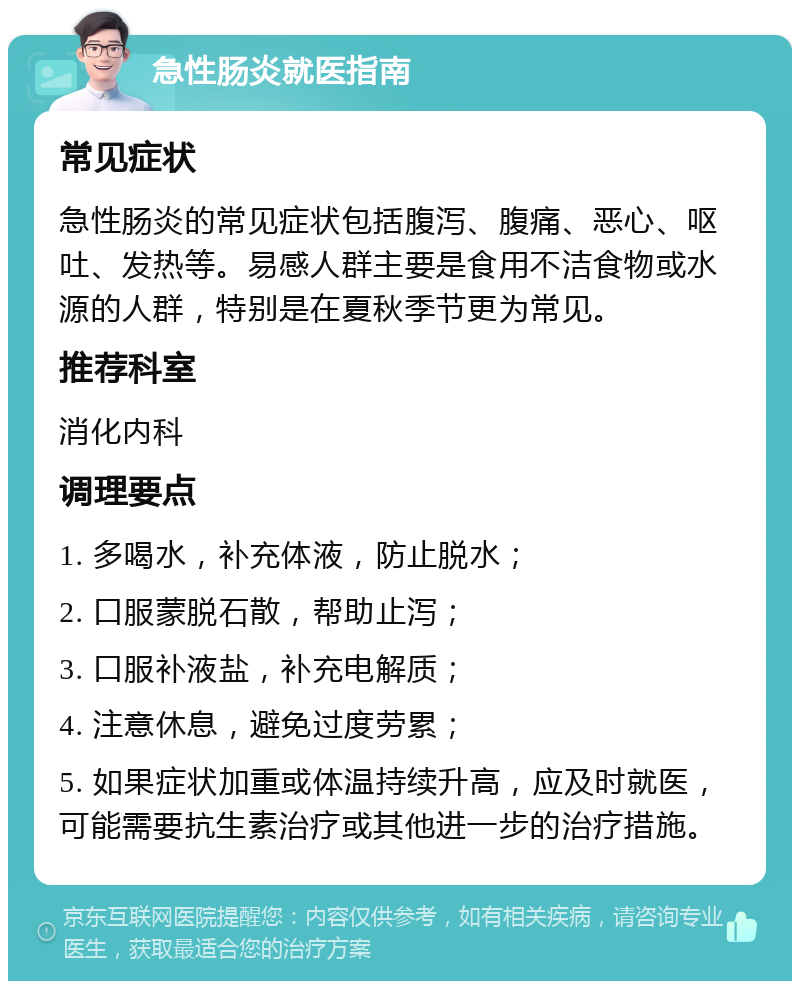 急性肠炎就医指南 常见症状 急性肠炎的常见症状包括腹泻、腹痛、恶心、呕吐、发热等。易感人群主要是食用不洁食物或水源的人群，特别是在夏秋季节更为常见。 推荐科室 消化内科 调理要点 1. 多喝水，补充体液，防止脱水； 2. 口服蒙脱石散，帮助止泻； 3. 口服补液盐，补充电解质； 4. 注意休息，避免过度劳累； 5. 如果症状加重或体温持续升高，应及时就医，可能需要抗生素治疗或其他进一步的治疗措施。