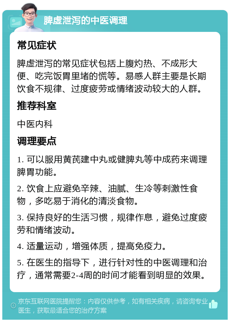 脾虚泄泻的中医调理 常见症状 脾虚泄泻的常见症状包括上腹灼热、不成形大便、吃完饭胃里堵的慌等。易感人群主要是长期饮食不规律、过度疲劳或情绪波动较大的人群。 推荐科室 中医内科 调理要点 1. 可以服用黄芪建中丸或健脾丸等中成药来调理脾胃功能。 2. 饮食上应避免辛辣、油腻、生冷等刺激性食物，多吃易于消化的清淡食物。 3. 保持良好的生活习惯，规律作息，避免过度疲劳和情绪波动。 4. 适量运动，增强体质，提高免疫力。 5. 在医生的指导下，进行针对性的中医调理和治疗，通常需要2-4周的时间才能看到明显的效果。