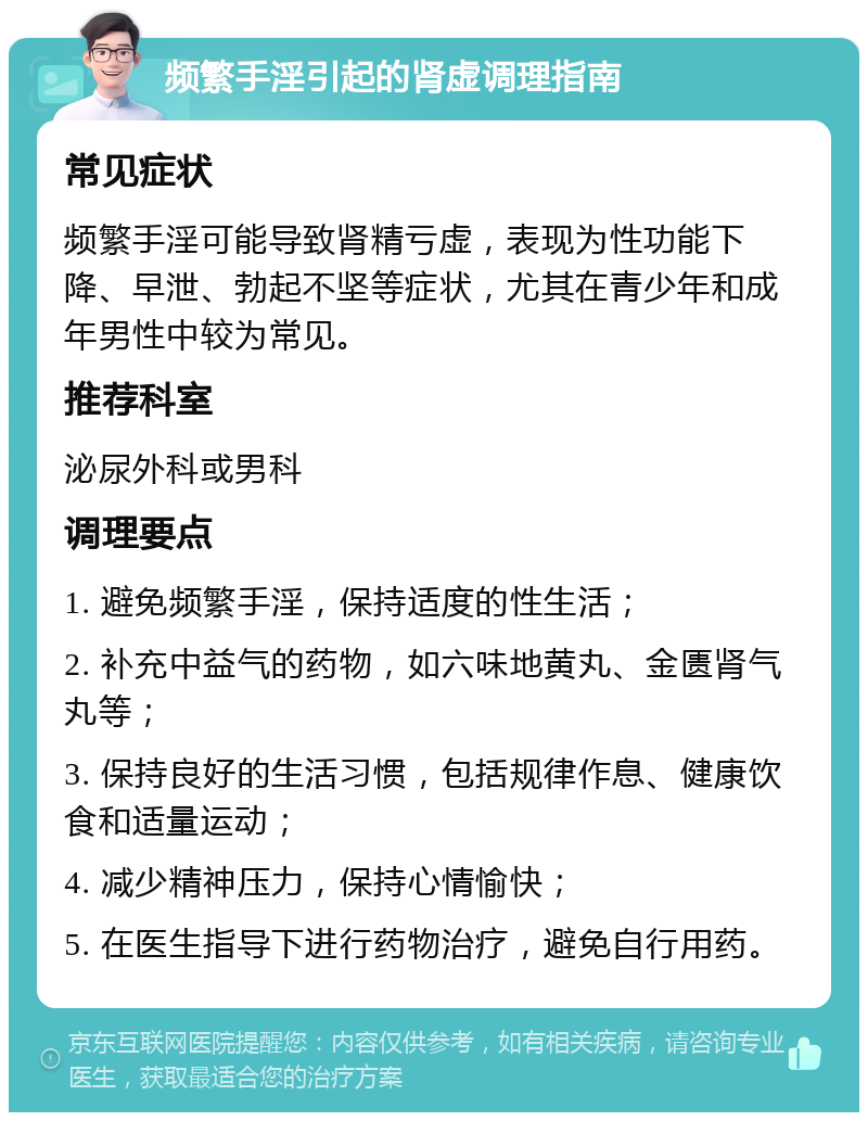 频繁手淫引起的肾虚调理指南 常见症状 频繁手淫可能导致肾精亏虚，表现为性功能下降、早泄、勃起不坚等症状，尤其在青少年和成年男性中较为常见。 推荐科室 泌尿外科或男科 调理要点 1. 避免频繁手淫，保持适度的性生活； 2. 补充中益气的药物，如六味地黄丸、金匮肾气丸等； 3. 保持良好的生活习惯，包括规律作息、健康饮食和适量运动； 4. 减少精神压力，保持心情愉快； 5. 在医生指导下进行药物治疗，避免自行用药。