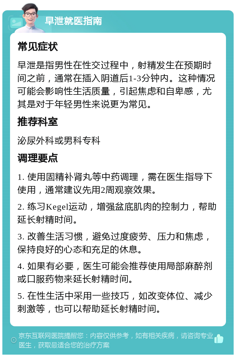 早泄就医指南 常见症状 早泄是指男性在性交过程中，射精发生在预期时间之前，通常在插入阴道后1-3分钟内。这种情况可能会影响性生活质量，引起焦虑和自卑感，尤其是对于年轻男性来说更为常见。 推荐科室 泌尿外科或男科专科 调理要点 1. 使用固精补肾丸等中药调理，需在医生指导下使用，通常建议先用2周观察效果。 2. 练习Kegel运动，增强盆底肌肉的控制力，帮助延长射精时间。 3. 改善生活习惯，避免过度疲劳、压力和焦虑，保持良好的心态和充足的休息。 4. 如果有必要，医生可能会推荐使用局部麻醉剂或口服药物来延长射精时间。 5. 在性生活中采用一些技巧，如改变体位、减少刺激等，也可以帮助延长射精时间。