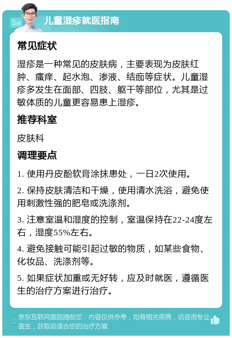 儿童湿疹就医指南 常见症状 湿疹是一种常见的皮肤病，主要表现为皮肤红肿、瘙痒、起水泡、渗液、结痂等症状。儿童湿疹多发生在面部、四肢、躯干等部位，尤其是过敏体质的儿童更容易患上湿疹。 推荐科室 皮肤科 调理要点 1. 使用丹皮酚软膏涂抹患处，一日2次使用。 2. 保持皮肤清洁和干燥，使用清水洗浴，避免使用刺激性强的肥皂或洗涤剂。 3. 注意室温和湿度的控制，室温保持在22-24度左右，湿度55%左右。 4. 避免接触可能引起过敏的物质，如某些食物、化妆品、洗涤剂等。 5. 如果症状加重或无好转，应及时就医，遵循医生的治疗方案进行治疗。