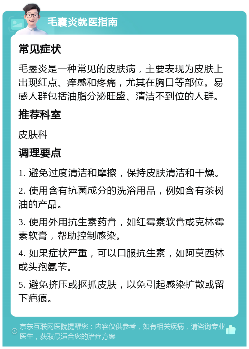 毛囊炎就医指南 常见症状 毛囊炎是一种常见的皮肤病，主要表现为皮肤上出现红点、痒感和疼痛，尤其在胸口等部位。易感人群包括油脂分泌旺盛、清洁不到位的人群。 推荐科室 皮肤科 调理要点 1. 避免过度清洁和摩擦，保持皮肤清洁和干燥。 2. 使用含有抗菌成分的洗浴用品，例如含有茶树油的产品。 3. 使用外用抗生素药膏，如红霉素软膏或克林霉素软膏，帮助控制感染。 4. 如果症状严重，可以口服抗生素，如阿莫西林或头孢氨苄。 5. 避免挤压或抠抓皮肤，以免引起感染扩散或留下疤痕。