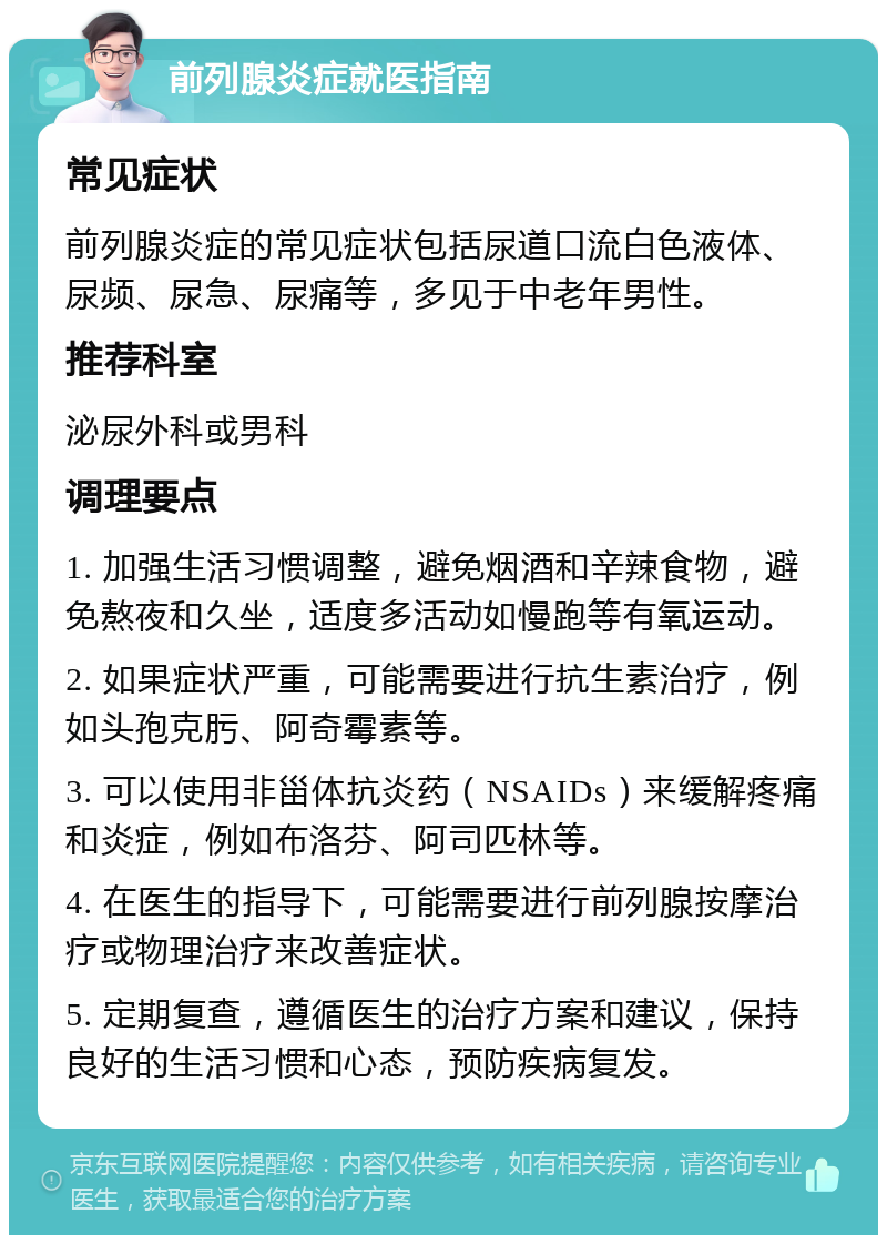 前列腺炎症就医指南 常见症状 前列腺炎症的常见症状包括尿道口流白色液体、尿频、尿急、尿痛等，多见于中老年男性。 推荐科室 泌尿外科或男科 调理要点 1. 加强生活习惯调整，避免烟酒和辛辣食物，避免熬夜和久坐，适度多活动如慢跑等有氧运动。 2. 如果症状严重，可能需要进行抗生素治疗，例如头孢克肟、阿奇霉素等。 3. 可以使用非甾体抗炎药（NSAIDs）来缓解疼痛和炎症，例如布洛芬、阿司匹林等。 4. 在医生的指导下，可能需要进行前列腺按摩治疗或物理治疗来改善症状。 5. 定期复查，遵循医生的治疗方案和建议，保持良好的生活习惯和心态，预防疾病复发。