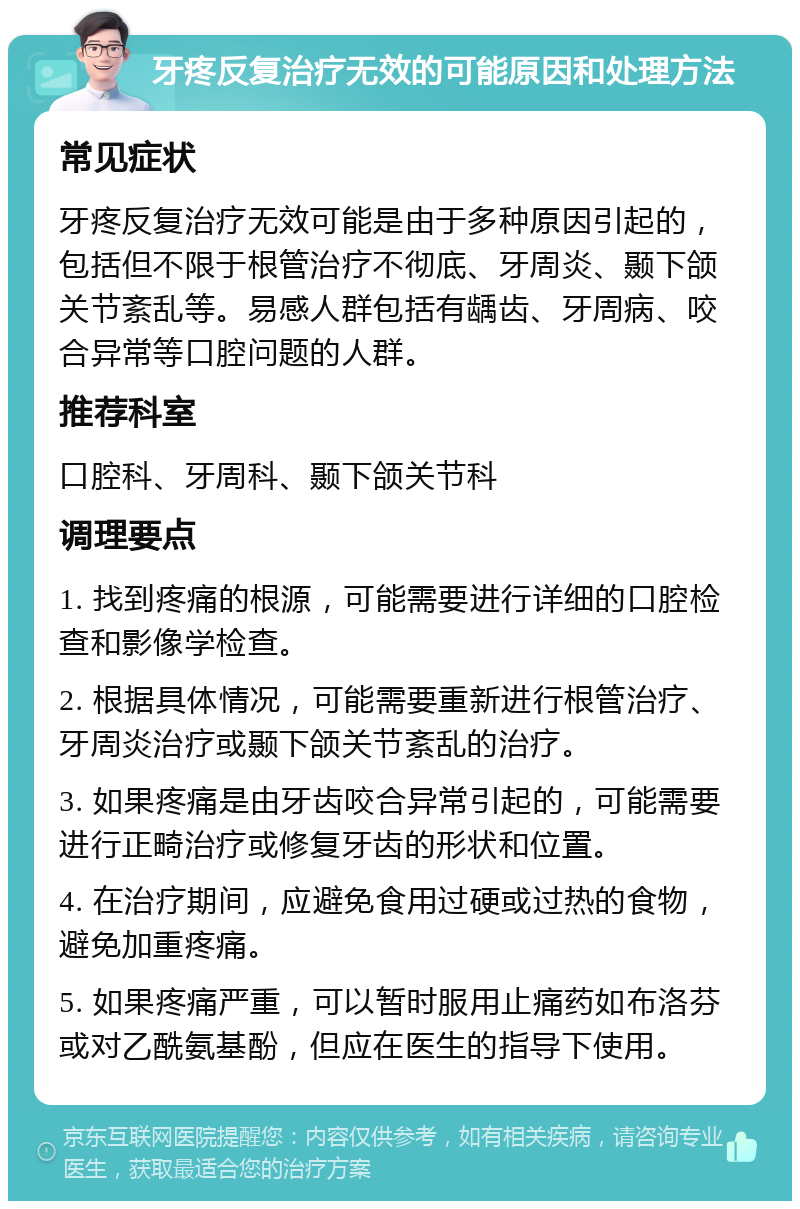 牙疼反复治疗无效的可能原因和处理方法 常见症状 牙疼反复治疗无效可能是由于多种原因引起的，包括但不限于根管治疗不彻底、牙周炎、颞下颌关节紊乱等。易感人群包括有龋齿、牙周病、咬合异常等口腔问题的人群。 推荐科室 口腔科、牙周科、颞下颌关节科 调理要点 1. 找到疼痛的根源，可能需要进行详细的口腔检查和影像学检查。 2. 根据具体情况，可能需要重新进行根管治疗、牙周炎治疗或颞下颌关节紊乱的治疗。 3. 如果疼痛是由牙齿咬合异常引起的，可能需要进行正畸治疗或修复牙齿的形状和位置。 4. 在治疗期间，应避免食用过硬或过热的食物，避免加重疼痛。 5. 如果疼痛严重，可以暂时服用止痛药如布洛芬或对乙酰氨基酚，但应在医生的指导下使用。