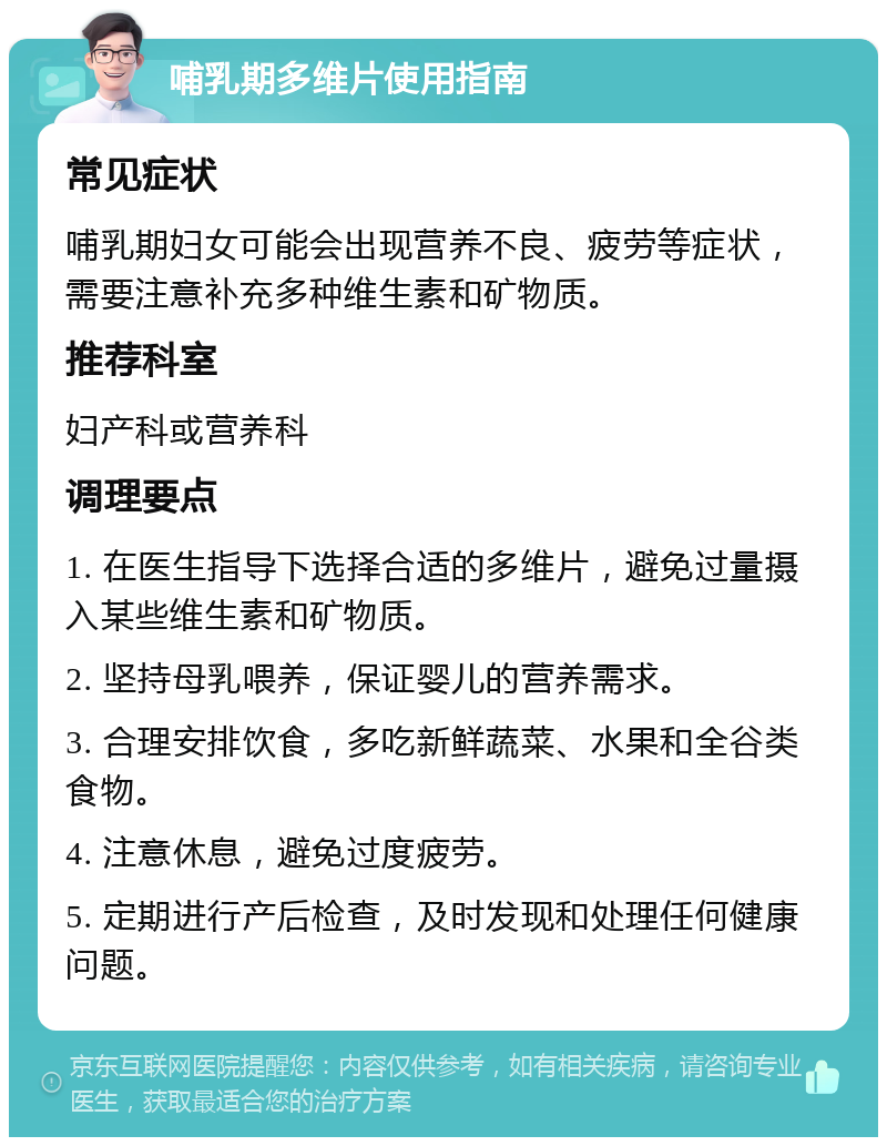 哺乳期多维片使用指南 常见症状 哺乳期妇女可能会出现营养不良、疲劳等症状，需要注意补充多种维生素和矿物质。 推荐科室 妇产科或营养科 调理要点 1. 在医生指导下选择合适的多维片，避免过量摄入某些维生素和矿物质。 2. 坚持母乳喂养，保证婴儿的营养需求。 3. 合理安排饮食，多吃新鲜蔬菜、水果和全谷类食物。 4. 注意休息，避免过度疲劳。 5. 定期进行产后检查，及时发现和处理任何健康问题。